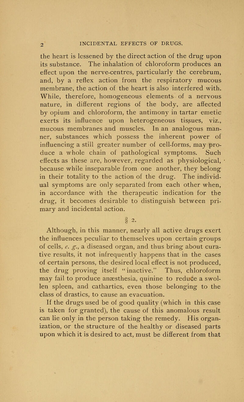 the heart is lessened by the direct action of the drug upon its substance. The inhalation of chloroform produces an effect upon the nerve-centres, particularly the cerebrum, and, by a reflex action from the respiratory mucous membrane, the action of the heart is also interfered with. While, therefore, homogeneous elements of a nervous nature, in different regions of the body, are affected by opium and chloroform, the antimony in tartar emetic exerts its influence upon heterogeneous tissues, viz., mucous membranes and muscles. In an analogous man- ner, substances which possess the inherent power of influencing a still greater number of cell-forms, may pro- duce a whole chain of pathological symptoms. Such effects as these are, however, regarded as physiological, because while inseparable from one another, they belong in their totality to the action of the drug. The individ- ual symptoms are only separated from each other when, in accordance with the therapeutic indication for the drug, it becomes desirable to distinguish between pri- mary and incidental action. Although, in this manner, nearly all active drugs exert the influences peculiar to themselves upon certain groups of cells, e. g., a diseased organ, and thus bring about cura- tive results, it not infrequently happens that in the cases of certain persons, the desired local effect is not produced, the drug proving itself  inactive. Thus, chloroform may fail to produce anaesthesia, quinine to reduce a swol- len spleen, and cathartics, even those belonging to the class of drastics, to cause an evacuation. If the drugs used be of good quality (which in this case is taken for granted), the cause of this anomalous result can lie only in the person taking the remedy. His organ- ization, or the structure of the healthy or diseased parts upon which it is desired to act, must be different from that