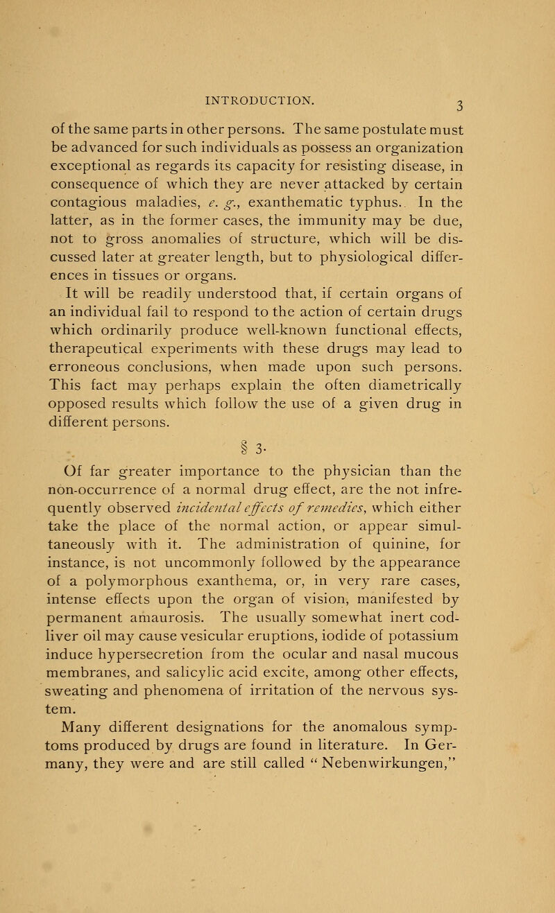 of the same parts in other persons. The same postulate must be advanced for such individuals as possess an organization exceptional as regards its capacity for resisting disease, in consequence of which they are never attacked by certain contagious maladies, e. g., exanthematic typhus.. In the latter, as in the former cases, the immunity may be due, not to gross anomalies of structure, which will be dis- cussed later at greater length, but to physiological differ- ences in tissues or organs. It will be readily understood that, if certain organs of an individual fail to respond to the action of certain drugs which ordinarily produce well-known functional effects, therapeutical experiments with these drugs may lead to erroneous conclusions, when made upon such persons. This fact may perhaps explain the often diametrically opposed results which follow the use of a given drug in different persons. § 3- Of far greater importance to the physician than the non-occurrence of a normal drug effect, are the not infre- quently observed incidental effects of remedies, which either take the place of the normal action, or appear simul- taneously with it. The administration of quinine, for instance, is not uncommonly followed by the appearance of a polymorphous exanthema, or, in very rare cases, intense effects upon the organ of vision, manifested by permanent amaurosis. The usually somewhat inert cod- liver oil may cause vesicular eruptions, iodide of potassium induce hypersecretion from the ocular and nasal mucous membranes, and salicylic acid excite, among other effects, sweating and phenomena of irritation of the nervous sys- tem. Many different designations for the anomalous symp- toms produced by drugs are found in literature. In Ger- many, they were and are still called  Nebenwirkungen,