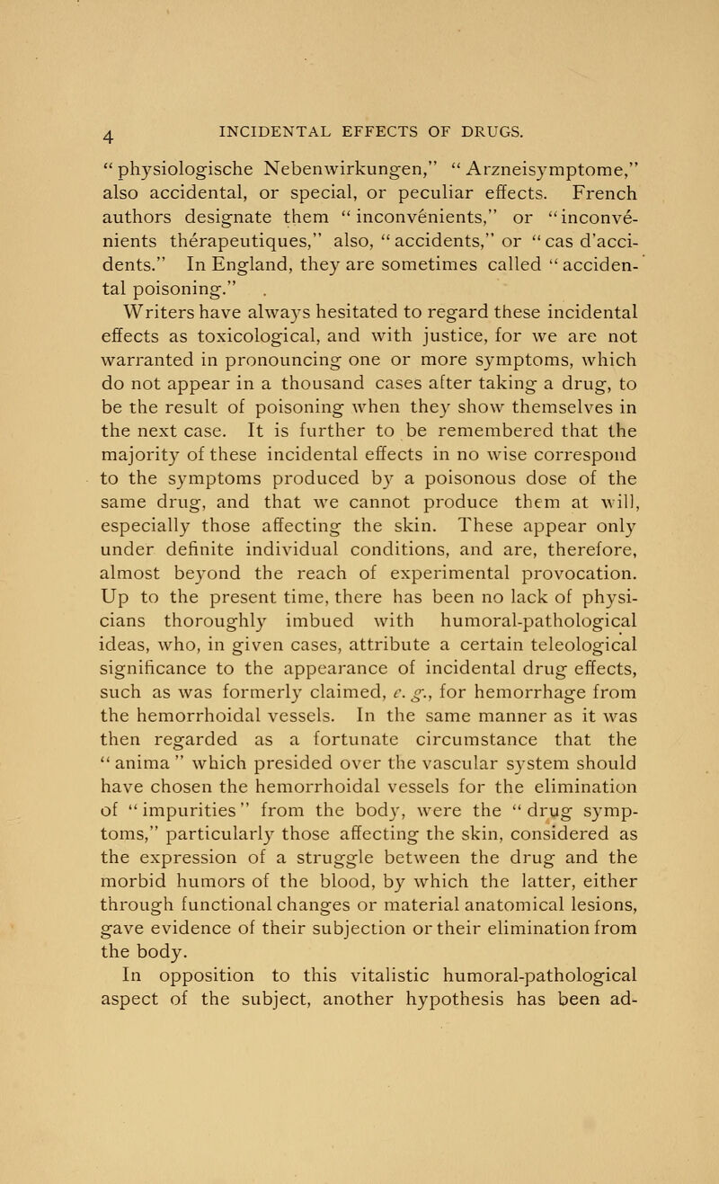 physiologische Nebenwirkungen,  Arzneisymptome, also accidental, or special, or peculiar effects. French authors designate them  inconvenients, or inconve- nients therapeutiques, also, accidents, or cas d'acci- dents. In England, they are sometimes called acciden- tal poisoning. Writers have always hesitated to regard these incidental effects as toxicological, and with justice, for we are not warranted in pronouncing one or more symptoms, which do not appear in a thousand cases after taking a drug, to be the result of poisoning when they show themselves in the next case. It is further to be remembered that the majority of these incidental effects in no wise correspond to the symptoms produced by a poisonous dose of the same drug, and that we cannot produce them at will, especially those affecting the skin. These appear only under definite individual conditions, and are, therefore, almost beyond the reach of experimental provocation. Up to the present time, there has been no lack of physi- cians thoroughly imbued with humoral-pathological ideas, who, in given cases, attribute a certain teleological significance to the appearance of incidental drug effects, such as was formerly claimed, c. g., for hemorrhage from the hemorrhoidal vessels. In the same manner as it was then regarded as a fortunate circumstance that the  anima  which presided over the vascular system should have chosen the hemorrhoidal vessels for the elimination of impurities from the body, were the drug symp- toms, particularly those affecting the skin, considered as the expression of a struggle between the drug and the morbid humors of the blood, by which the latter, either through functional changes or material anatomical lesions, gave evidence of their subjection or their elimination from the body. In opposition to this vitalistic humoral-pathological aspect of the subject, another hypothesis has been ad-