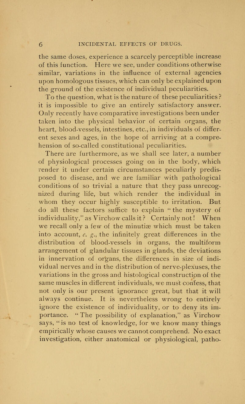 the same doses, experience a scarcely perceptible increase of this function. Here we see, under conditions otherwise similar, variations in the influence of external agencies upon homologous tissues, which can only be explained upon the ground of the existence of individual peculiarities. To the question, what is the nature of these peculiarities ? it is impossible to give an entirely satisfactory answer. Only recently have comparative investigations been under taken into the physical behavior of certain organs, the heart, blood-vessels, intestines, etc., in individuals of differ- ent sexes and ages, in the hope of arriving at a compre- hension of so-called constitutional peculiarities. There are furthermore, as we shall see later, a number of physiological processes going on in the body, which render it under certain circumstances peculiarly predis- posed to disease, and we are familiar with pathological conditions of so trivial a nature that they pass unrecog- nized during life, but which render the individual in whom they occur highly susceptible to irritation. But do all these factors suffice to explain  the mystery of individuality, as Virchow calls it ? Certainly not! When we recall only a few of the minutias which must be taken into account, e. g., the infinitely great differences in the distribution of blood-vessels in organs, the multiform arrangement of glandular tissues in glands, the deviations in innervation of organs, the differences in size of indi- vidual nerves and in the distribution of nerve-plexuses, the variations in the gross and histological construction of the same muscles in different individuals, we must confess, that not only is our present ignorance great, but that it will always continue. It is nevertheless wrong to entirely ignore the existence of individuality, or to deny its im- portance.  The possibility of explanation, as Virchow says, is no test of knowledge, for we know many things empirically whose causes we cannot comprehend. No exact investigation, either anatomical or physiological, patho-