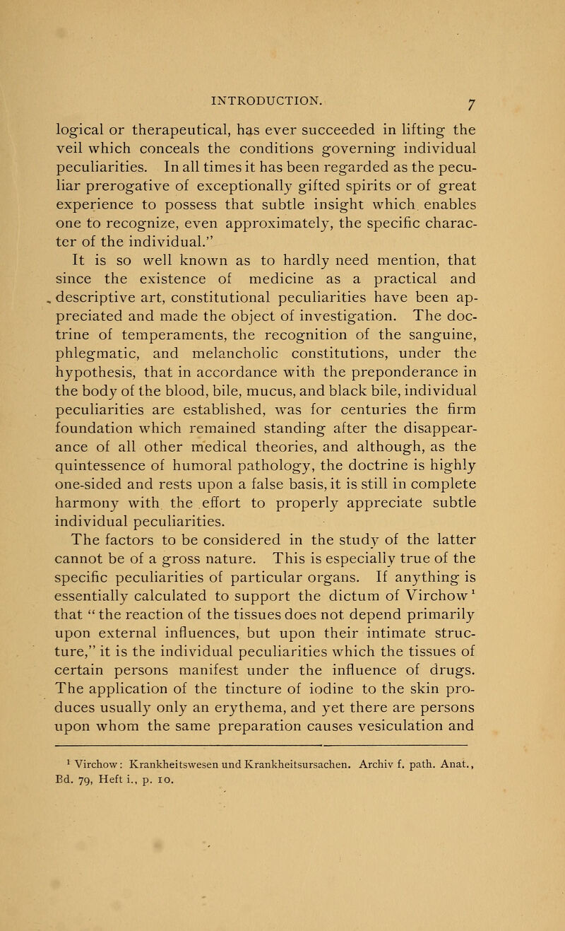 logical or therapeutical, has ever succeeded in lifting the veil which conceals the conditions governing individual peculiarities. In all times it has been regarded as the pecu- liar prerogative of exceptionally gifted spirits or of great experience to possess that subtle insight which, enables one to recognize, even approximately, the specific charac- ter of the individual. It is so well known as to hardly need mention, that since the existence of medicine as a practical and descriptive art, constitutional peculiarities have been ap- preciated and made the object of investigation. The doc- trine of temperaments, the recognition of the sanguine, phlegmatic, and melancholic constitutions, under the hypothesis, that in accordance with the preponderance in the body of the blood, bile, mucus, and black bile, individual peculiarities are established, was for centuries the firm foundation which remained standing after the disappear- ance of all other medical theories, and although, as the quintessence of humoral pathology, the doctrine is highly one-sided and rests upon a false basis, it is still in complete harmony with, the effort to properly appreciate subtle individual peculiarities. The factors to be considered in the study of the latter cannot be of a gross nature. This is especially true of the specific peculiarities of particular organs. If anything is essentially calculated to support the dictum of Virchow1 that  the reaction of the tissues does not depend primarily upon external influences, but upon their intimate struc- ture, it is the individual peculiarities which the tissues of certain persons manifest under the influence of drugs. The application of the tincture of iodine to the skin pro- duces usually only an erythema, and yet there are persons upon whom the same preparation causes vesiculation and 1 Virchow: Krankheitswesen und Krankheitsursachen. Archiv f. path. Anat., Ed. 79, Heft i., p. 10.