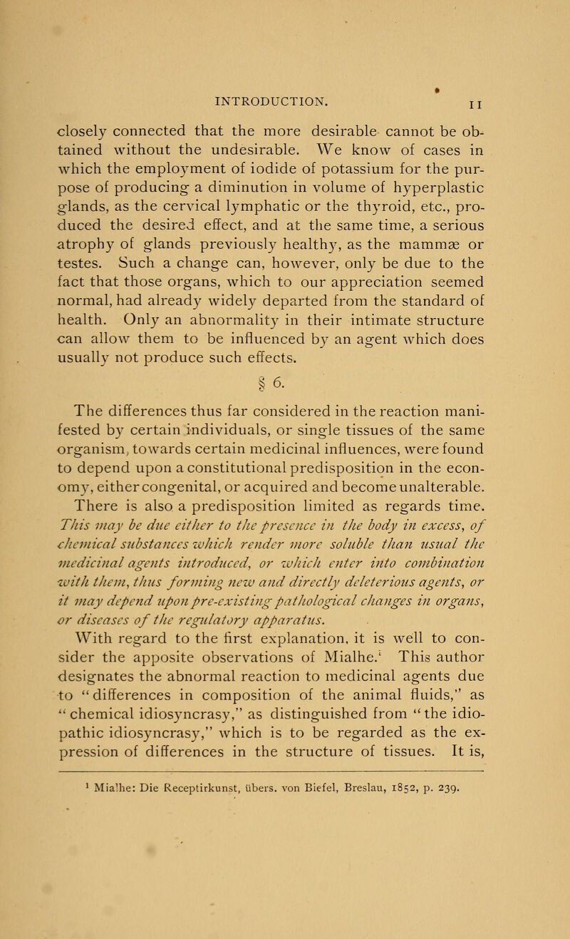 closely connected that the more desirable cannot be ob- tained without the undesirable. We know of cases in which the employment of iodide of potassium for the pur- pose of producing a diminution in volume of hyperplastic glands, as the cervical lymphatic or the thyroid, etc., pro- duced the desired effect, and at the same time, a serious atrophy of glands previously healthy, as the mammae or testes. Such a change can, however, only be due to the fact that those organs, which to our appreciation seemed normal, had already widely departed from the standard of health. Only an abnormality in their intimate structure can allow them to be influenced by an agent which does usually not produce such effects. §6. The differences thus far considered in the reaction mani- fested by certain individuals, or single tissues of the same organism, towards certain medicinal influences, were found to depend upon a constitutional predisposition in the econ- omy, either congenital, or acquired and become unalterable. There is also a predisposition limited as regards time. This may be due either to the presence in the body in excess, of chemical substances which render more soluble than usual the medicinal agents introduced, or which enter into combination with them, thus forming new and directly deleterious agents, or it may depend upon pre-existing pathological changes in organs, or diseases of the regulatory apparatus. With regard to the first explanation, it is well to con- sider the apposite observations of Mialhe.1 This author designates the abnormal reaction to medicinal agents due to  differences in composition of the animal fluids, as chemical idiosyncrasy, as distinguished from the idio- pathic idiosyncrasy, which is to be regarded as the ex- pression of differences in the structure of tissues. It is, 1 Mialhe: Die Receptirkunst, libers, von Biefel, Breslau, 1852, p. 239.