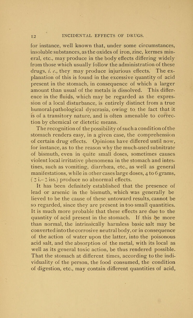 for instance, well known that, under some circumstances, insoluble substances, as the oxides of iron, zinc, kermes min- eral, etc., may produce in the body effects differing widely from those which usually follow the administration of these drugs, i. e., they may produce injurious effects. The ex- planation of this is found in the excessive quantity of acid present in the stomach, in consequence of which a larger amount than usual of the metals is dissolved. This differ- ence in the fluids, which may be regarded as the expres- sion of a local disturbance, is entirely distinct from a true humoral-pathological dyscrasia, owing to. the fact that it is of a transitory nature, and is often amenable to correc- tion by chemical or dietetic means. The recognition of the possibility of such a condition of the stomach renders easy, in a given case, the comprehension of certain drug effects. Opinions have differed until now, for instance, as to the reason why the much-used subnitrate of bismuth, even in quite small doses, sometimes causes violent local irritative phenomena in the stomach and intes- tines, such as vomiting, diarrhoea, etc., as well as general manifestations, while in other cases large doses, 4 to 6 grams, ( 3 i-3 iss.) produce no abnormal effects. It has been definitely established that the presence of lead or arsenic in the bismuth, which was generally be lieved to be the cause of these untoward results, cannot be so regarded, since they are present in too small quantities. It is much more probable that these effects are due to the quantity of acid present in the stomach. If this be more than normal, the intrinsically harmless basic salt may be converted into the corrosive neutral body, or in consequence of the action of water upon the latter, into the poisonous acid salt, and the absorption of the metal, with its local as well as its general toxic action, be thus rendered possible. That the stomach at different times, according to the indi- viduality of the person, the food consumed, the condition of digestion, etc., may contain different quantities of acid,