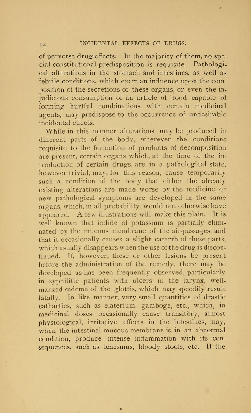 H of perverse drug-effects. In the majority of them, no spe- cial constitutional predisposition is requisite. Pathologi- cal alterations in the stomach and intestines, as well as febrile conditions, which exert an influence upon the coin- position of the secretions of these organs, or even the in- judicious consumption of an article of food capable of forming hurtful combinations with certain medicinal agents, may predispose to the occurrence of undesirable incidental effects. While in this manner alterations may be produced in different parts of the body, wherever the conditions requisite to the formation of products of decomposition are present, certain organs which, at the time of the in- troduction of certain drugs, are in a pathological state, however trivial, may, for this reason, cause temporarily such a condition of the body that either the already existing alterations are made worse by the medicine, or new pathological symptoms are developed in the same organs, which, in all probability, would not otherwise have appeared. A few illustrations will make this plain. It is well known that iodide of potassium is partially elimi- nated by the mucous membrane of the air-passages, and that it occasionallv causes a slight catarrh of these parts, which usually disappears when the use of the drug is discon- tinued. If, however, these or other lesions be present before the administration of the reined}7, there may be developed, as has been frequently observed, particularly in syphilitic patients with ulcers in the larynx, well- marked oedema of the glottis, which may speedily result fatally. In like manner, very small quantities of drastic cathartics, such as elaterium, gamboge, etc., which, in medicinal doses, occasionally cause transitory, almost physiological, irritative effects in the intestines, may, when the intestinal mucous membrane is in an abnormal condition, produce intense inflammation with its con- sequences, such as tenesmus, bloody stools, etc. If the