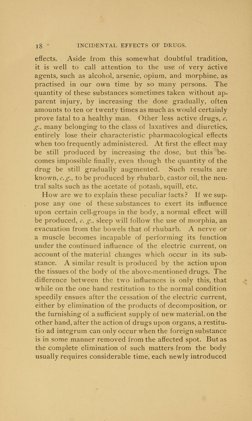effects. Aside from this somewhat doubtful tradition, it is well to call attention to the use of very active agents, such as alcohol, arsenic, opium, and morphine, as practised in our own time by so many persons. The quantity of these substances sometimes taken without ap- parent injury, by increasing the dose gradually, often amounts to ten or twenty times as much as would certain!)' prove fatal to a healthy man. Other less active drugs, e. g., many belonging to the class of laxatives and diuretics, entirely lose their characteristic pharmacological effects when too frequently administered. At first the effect may be still produced by increasing the dose, but this be- comes impossible finally, even though the quantity of the drug be still gradually augmented. Such results are known, e.g., to be produced bv rhubarb, castor oil, the neu- tral salts such as the acetate of potash, squill, etc. How are we to explain these peculiar facts? If we sup- pose any one of these substances to exert its influence upon certain cell-groups in the body, a normal effect will be produced, e. g., sleep will follow the use of morphia, an evacuation from the bowels that of rhubarb. A nerve or a muscle becomes incapable of performing its function under the continued influence of the electric current, on account of the material changes which occur in its sub- stance. A similar result is produced by the action upon the tissues of the body of the above-mentioned drugs. The difference between the two influences is only this, that while on the one hand restitution to the normal condition speedily ensues after the cessation of the electric current, either by elimination of the products of decomposition, or the furnishing of a sufficient supply of new material, on the other hand, after the action of drugs upon organs, a restitu- tio ad integrum can only occur when the foreign substance is in some manner removed from the affected spot. But as the complete elimination of such matters from the body usually requires considerable time, each newly introduced
