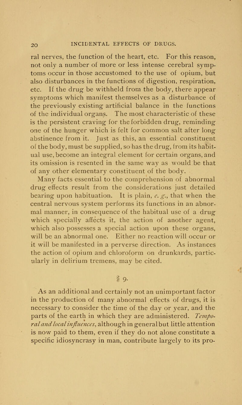 ral nerves, the function of the heart, etc. For this reason, not only a number of more or less intense cerebral symp- toms occur in those accustomed to the use of opium, but also disturbances in the functions of digestion, respiration, etc. If the drug be withheld from the body, there appear symptoms which manifest themselves as a disturbance of the previously existing artificial balance in the functions of the individual organs. The most characteristic of these is the persistent craving for the forbidden drug, reminding one of the hunger which is felt for common salt after long- abstinence from it. Just as this, an essential constituent of the body, must be supplied, so has the drug, from its habit- ual use, become an integral element for certain organs, and its omission is resented in the same way as would be that of any other elementary constituent of the body. Many facts essential to the comprehension of abnormal drug effects result from the considerations just detailed bearing upon habituation. It is plain, c. g., that when the central nervous system performs its functions in an abnor- mal manner, in consequence of the habitual use of a drug which specially affects it, the action of another agent, which also possesses a special action upon these organs, will be an abnormal one. Either no reaction will occur or it will be manifested in a perverse direction. As instances the action of opium and chloroform on drunkards, partic- ularly in delirium tremens, may be cited. §9- As an additional and certainly not an unimportant factor in the production of many abnormal effects of drugs, it is necessary to consider the time of the day or year, and the parts of the earth in which they are administered. Tempo- ral and local influences, although in general but little attention is now paid to them, even if they do not alone constitute a specific idiosyncrasy in man, contribute largely to its pro-