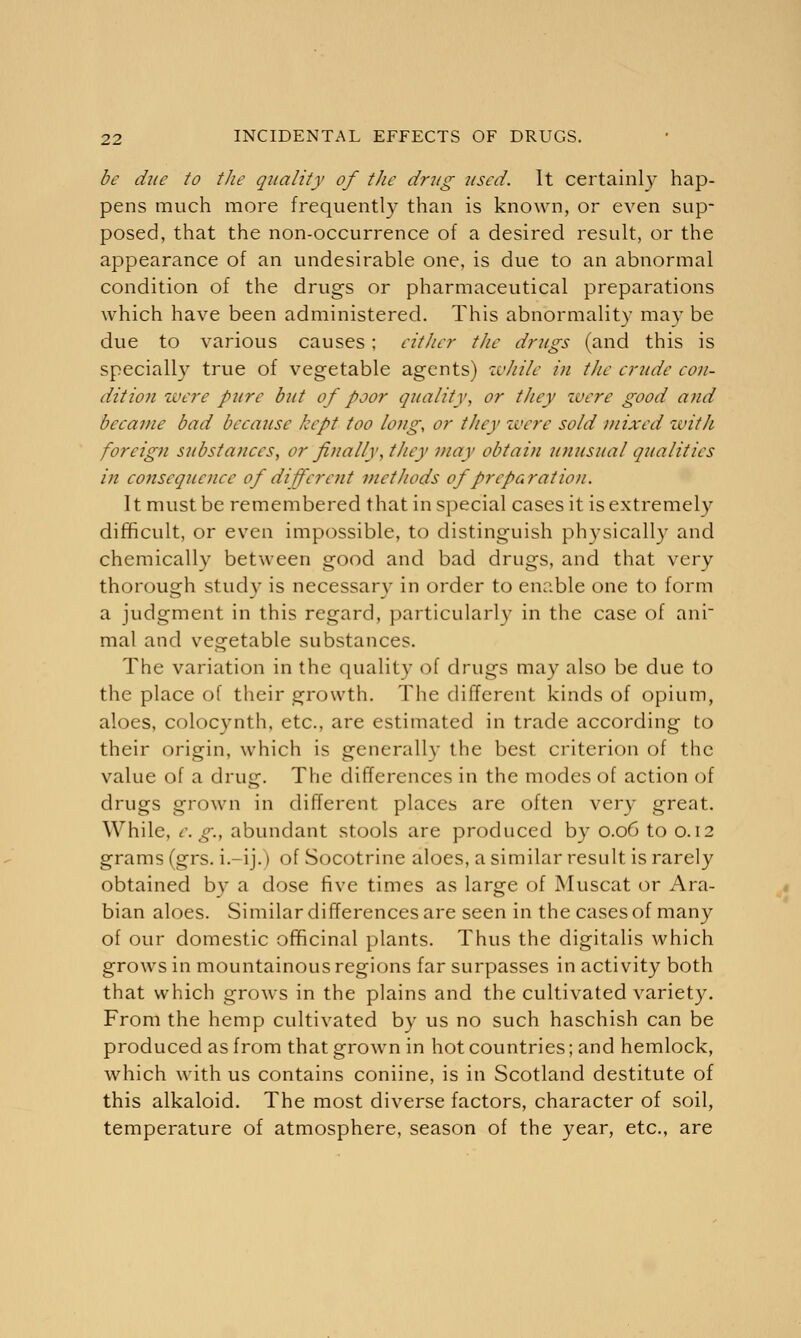 be due to the quality of the drug used. It certainly hap- pens much more frequently than is known, or even sup- posed, that the non-occurrence of a desired result, or the appearance of an undesirable one, is due to an abnormal condition of the drugs or pharmaceutical preparations which have been administered. This abnormality may be due to various causes; either the drugs (and this is specially true of vegetable agents) ivJiile in the crude con- dition lucre pure but of poor quality, or they were good and became bad because kept too long, or they were sold mixed zvitli foreign substances, or finally, they may obtain unusual qualities in consequence of different methods of preparation. It must be remembered that in special cases it is extremely difficult, or even impossible, to distinguish physically and chemically between good and bad drugs, and that very thorough study is necessary in order to enable one to form a judgment in this regard, particularly in the case of ani mal and vegetable substances. The variation in the quality of drugs may also be due to the place of their growth. The different kinds of opium, aloes, colocynth, etc., are estimated in trade according to their origin, which is generally the best criterion of the value of a drug. The differences in the modes of action of drugs grown in different places are often very great. While, e.g., abundant stools are produced by 0.06 to 0.12 grams (grs. i.-ij.) of Socotrine aloes, a similar result is rarely obtained by a dose five times as large of Muscat or Ara- bian aloes. Similar differences are seen in the cases of many of our domestic officinal plants. Thus the digitalis which grows in mountainous regions far surpasses in activity both that which grows in the plains and the cultivated variety. From the hemp cultivated by us no such haschish can be produced as from that grown in hot countries; and hemlock, which with us contains coniine, is in Scotland destitute of this alkaloid. The most diverse factors, character of soil, temperature of atmosphere, season of the year, etc., are