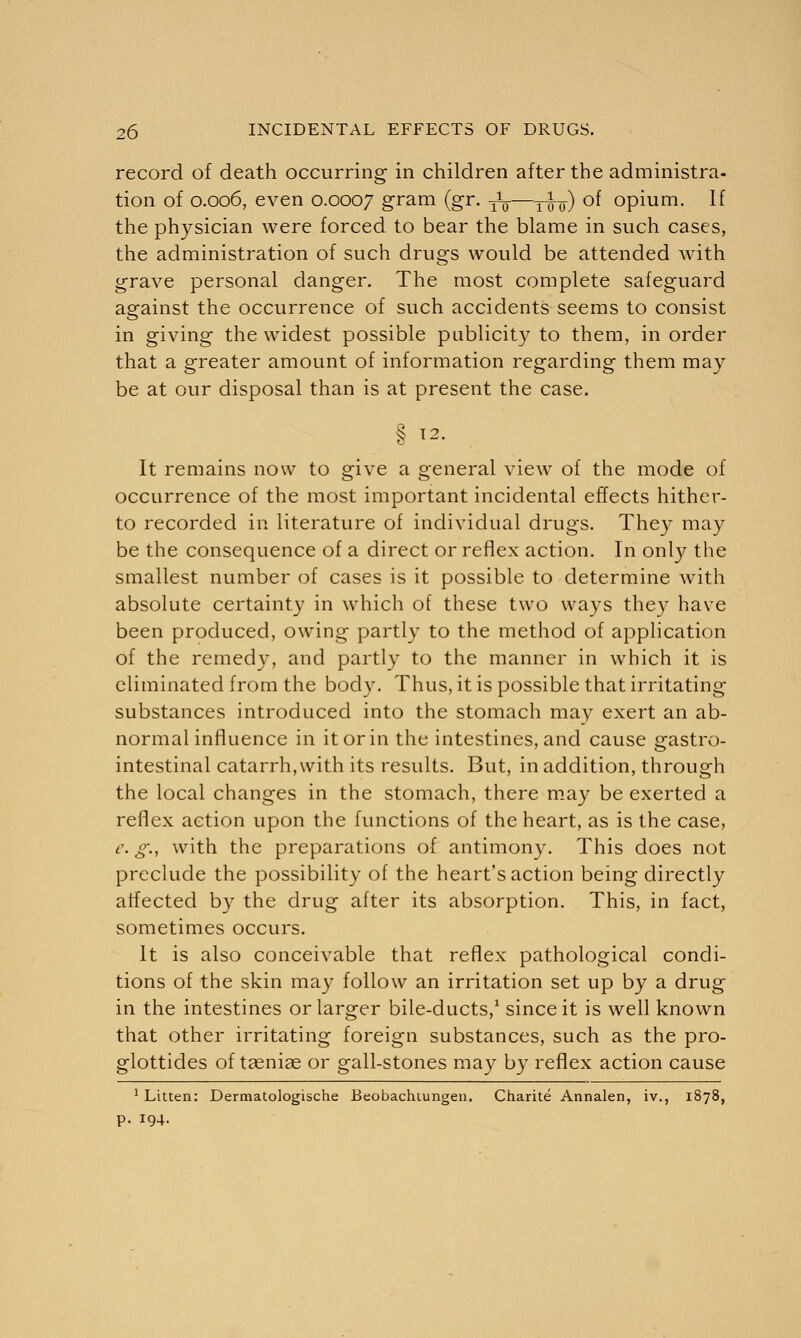 record of death occurring in children after the administra- tion of 0.006, even 0.0007 gram (gr. -jL-—j-^-) of opium. If the physician were forced to bear the blame in such cases, the administration of such drugs would be attended with grave personal danger. The most complete safeguard against the occurrence of such accidents seems to consist in giving the widest possible publicity to them, in order that a greater amount of information regarding them may be at our disposal than is at present the case. § 12. It remains now to give a general view of the mode of occurrence of the most important incidental effects hither- to recorded in literature of individual drugs. They may be the consequence of a direct or reflex action. In only the smallest number of cases is it possible to determine with absolute certainty in which of these two ways they have been produced, owing partly to the method of application of the remedy, and partly to the manner in which it is eliminated from the body. Thus, it is possible that irritating substances introduced into the stomach may exert an ab- normal influence in it or in the intestines, and cause gastro- intestinal catarrh, with its results. But, in addition, through the local changes in the stomach, there may be exerted a reflex action upon the functions of the heart, as is the case, e. g., with the preparations of antimony. This does not preclude the possibility of the heart's action being directly affected by the drug after its absorption. This, in fact, sometimes occurs. It is also conceivable that reflex pathological condi- tions of the skin may follow an irritation set up by a drug in the intestines or larger bile-ducts,1 since it is well known that other irritating foreign substances, such as the pro- glottides of taeniae or gall-stones may by reflex action cause 1 Litten: Dermatologische Beobachiungen. Charite Annalen, iv., 1878, p. 194.