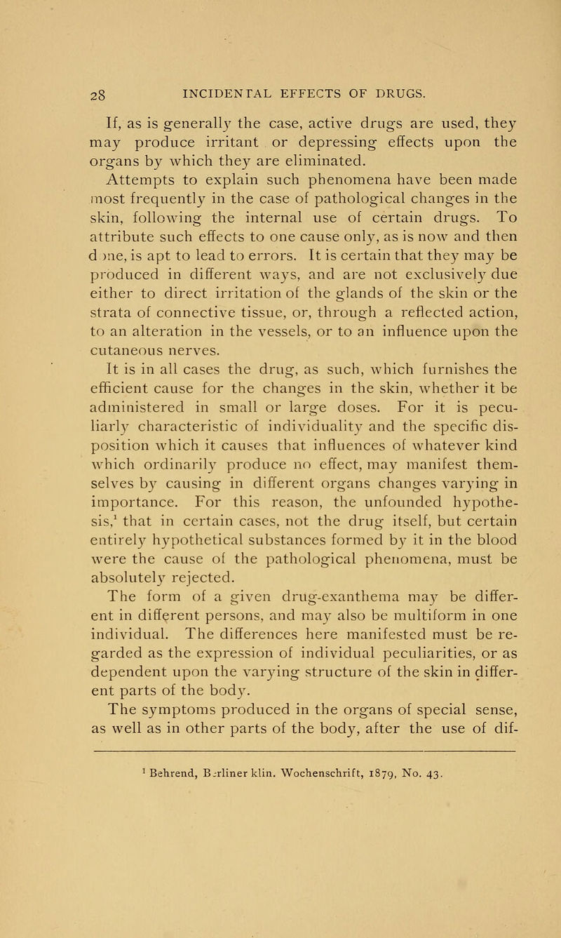 If, as is generally the case, active drugs are used, they may produce irritant or depressing effects upon the organs by which they are eliminated. Attempts to explain such phenomena have been made most frequently in the case of pathological changes in the skin, following the internal use of certain drugs. To attribute such effects to one cause only, as is now and then d me, is apt to lead to errors. It is certain that they may be produced in different ways, and are not exclusively due either to direct irritation of the glands of the skin or the strata of connective tissue, or, through a reflected action, to an alteration in the vessels, or to an influence upon the cutaneous nerves. It is in all cases the drug, as such, which furnishes the efficient cause for the changes in the skin, whether it be administered in small or large doses. For it is pecu- liarly characteristic of individuality and the specific dis- position which it causes that influences of whatever kind which ordinarily produce no effect, may manifest them- selves by causing in different organs changes varying in importance. For this reason, the unfounded hypothe- sis,1 that in certain cases, not the drug itself, but certain entirely hypothetical substances formed by it in the blood were the cause of the pathological phenomena, must be absolutely rejected. The form of a given drug-exanthema may be differ- ent in different persons, and may also be multiform in one individual. The differences here manifested must be re- garded as the expression of individual peculiarities, or as dependent upon the varying structure of the skin in differ- ent parts of the body. The symptoms produced in the organs of special sense, as well as in other parts of the body, after the use of dif- 1 Behrend, Berliner klin. Wochenschrift, 1879, No. 43.