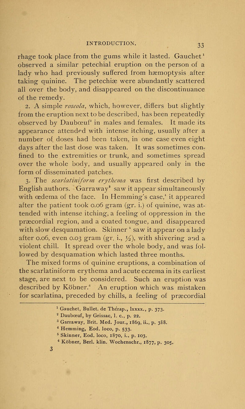 rhage took place from the gums while it lasted. Gauchet1 observed a similar petechial eruption on the person of a lady who had previously suffered from haemoptysis after taking quinine. The petechias were abundantly scattered all over the body, and disappeared on the discontinuance of the remedy. 2. A simple roseola, which, however, differs but slightly from the eruption next to be described, has been repeatedly observed by DaubceuP in males and females. It made its appearance attended with intense itching, usually after a number of, doses had been taken, in one case even eight days after the last dose was taken. It was sometimes con- fined to the extremities or trunk, and sometimes spread over the whole body, and usually appeared only in the form of disseminated patches. 3. The scarlatiniform erythema was first described by English authors. Garraway3 saw it appear simultaneously with oedema of the face. In Hemming's case,4 it appeared after the patient took 0.06 gram (gr. i.) of quinine, was at- tended with intense itching, a feeling of oppression in the praecordial region, and a coated tongue, and disappeared with slow desquamation. Skinner 5 saw it appear on a lady after 0.06, even 0.03 gram (gr. i., }4), with shivering and a violent chill. It spread over the whole body, and was fol- lowed by desquamation which lasted three months. The mixed forms of quinine eruptions, a combination of the scarlatiniform erythema and acute eczema in its earliest stage, are next to be considered. Such an eruption was described by Kobner.6 An eruption which was mistaken for scarlatina, preceded by chills, a feeling of praecordial 1 Gauchet, Bullet, de Therap., Ixxxx., p. 373. 2 Dauboeuf, by Grissac, 1. c, p. 22. 3 Garraway, Brit. Med. Jour., 1869, ii., p. 3S8. 4 Hemming, Eod. loco, p. 533. 5 Skinner, Eod. loco, 1870, i., p. 103. 6 Kobner, Berl. klin. Wochenschr., 1877, p. 305.