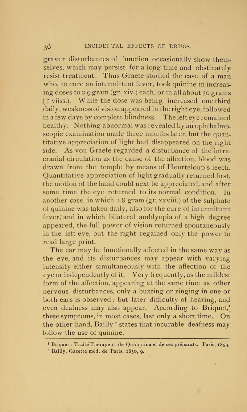graver disturbances of function occasionally show them- selves, which may persist for a long time and obstinately resist treatment. Thus Graefe studied the case of a man who, to cure an intermittent fever, took quinine in increas- ing doses to 0.9 gram (gr. xiv.) each, or in all about 30 grams (3viiss.). While the dose was being increased one-third daily, weakness of vision appeared in the right eye, followed in a few days by complete blindness. The left eye remained healthy. Nothing abnormal was revealed by an ophthalmo- scopic examination made three months later, but the quan- titative appreciation of light had disappeared on the right side. As von Graefe regarded a disturbance of the intra- cranial circulation as the cause of the affection, blood was drawn from the temple by means of Heurteloup's leech. Quantitative appreciation of light gradually returned first, the motion of the hand could next be appreciated, and after some time the eye returned to its normal condition. In another case, in which 1.8 gram (gr. xxviii.) of the sulphate of quinine was taken daily, also for the cure of intermittent fever, and in which bilateral amblyopia of a high degree appeared, the full power of vision returned spontaneously in the left eye, but the right regained only the power to read large print. The ear may be functionally affected in the same way as the eye, and its disturbances may appear with varying intensity either simultaneously with the affection of the eye or independently of it. Very frequently, as the mildest form of the affection, appearing at the same time as other nervous disturbances, only a buzzing or ringing in one or both ears is observed; but later difficulty of hearing, and even deafness may also appear. According to Briquet,1 these symptoms, in most cases, last only a short time. On the other hand, Bailly2 states that incurable deafness may follow the use of quinine. 1 Briquet: TraiteTherapeut. de Quinquina et de ses preparals. Paris, 1853. 2 Bailly, Gazette med. de Paris, 1850, 9.