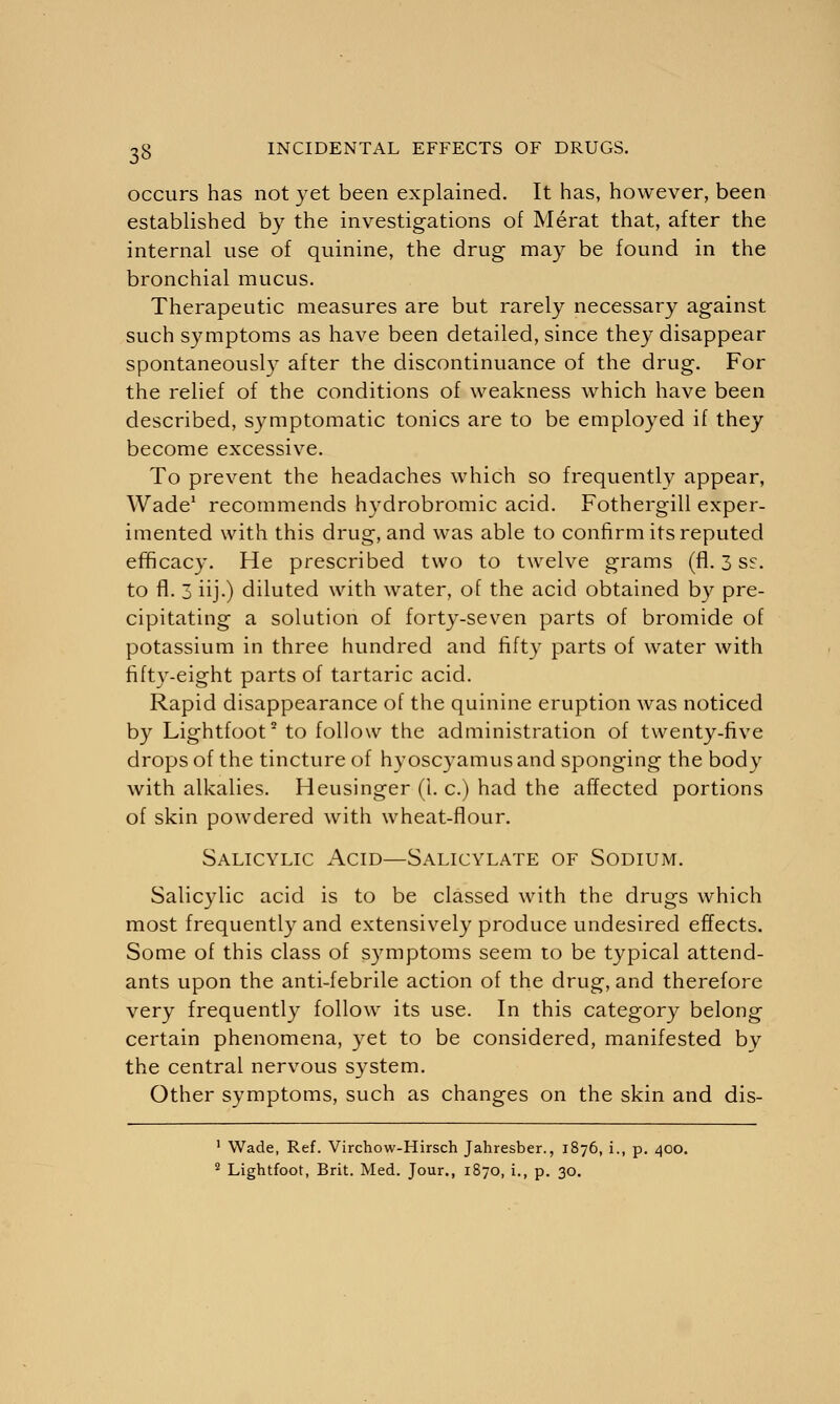 occurs has not yet been explained. It has, however, been established by the investigations of Merat that, after the internal use of quinine, the drug may be found in the bronchial mucus. Therapeutic measures are but rarely necessary against such symptoms as have been detailed, since they disappear spontaneously after the discontinuance of the drug. For the relief of the conditions of weakness which have been described, symptomatic tonics are to be employed if they become excessive. To prevent the headaches which so frequently appear, Wade1 recommends hydrobromic acid. Fothergill exper- imented with this drug, and was able to confirm its reputed efficacy. He prescribed two to twelve grams (fl. 3 ss. to fl. 3 iij.) diluted with water, of the acid obtained by pre- cipitating a solution of forty-seven parts of bromide of potassium in three hundred and fifty parts of water with fifty-eight parts of tartaric acid. Rapid disappearance of the quinine eruption was noticed by Lightfoot2 to follow the administration of twenty-five drops of the tincture of hyoscyamusand sponging the body with alkalies. Heusinger (i. c.) had the affected portions of skin powdered with wheat-flour. Salicylic Acid—Salicylate of Sodium. Salicylic acid is to be classed with the drugs which most frequently and extensively produce undesired effects. Some of this class of symptoms seem to be typical attend- ants upon the anti-febrile action of the drug, and therefore very frequently follow its use. In this category belong certain phenomena, yet to be considered, manifested by the central nervous system. Other symptoms, such as changes on the skin and dis- 1 Wade, Ref. Virchow-Hirsch Jahresber., 1876, i., p. 400. 2 Lightfoot, Brit. Med. Jour., 1870, i., p. 30.