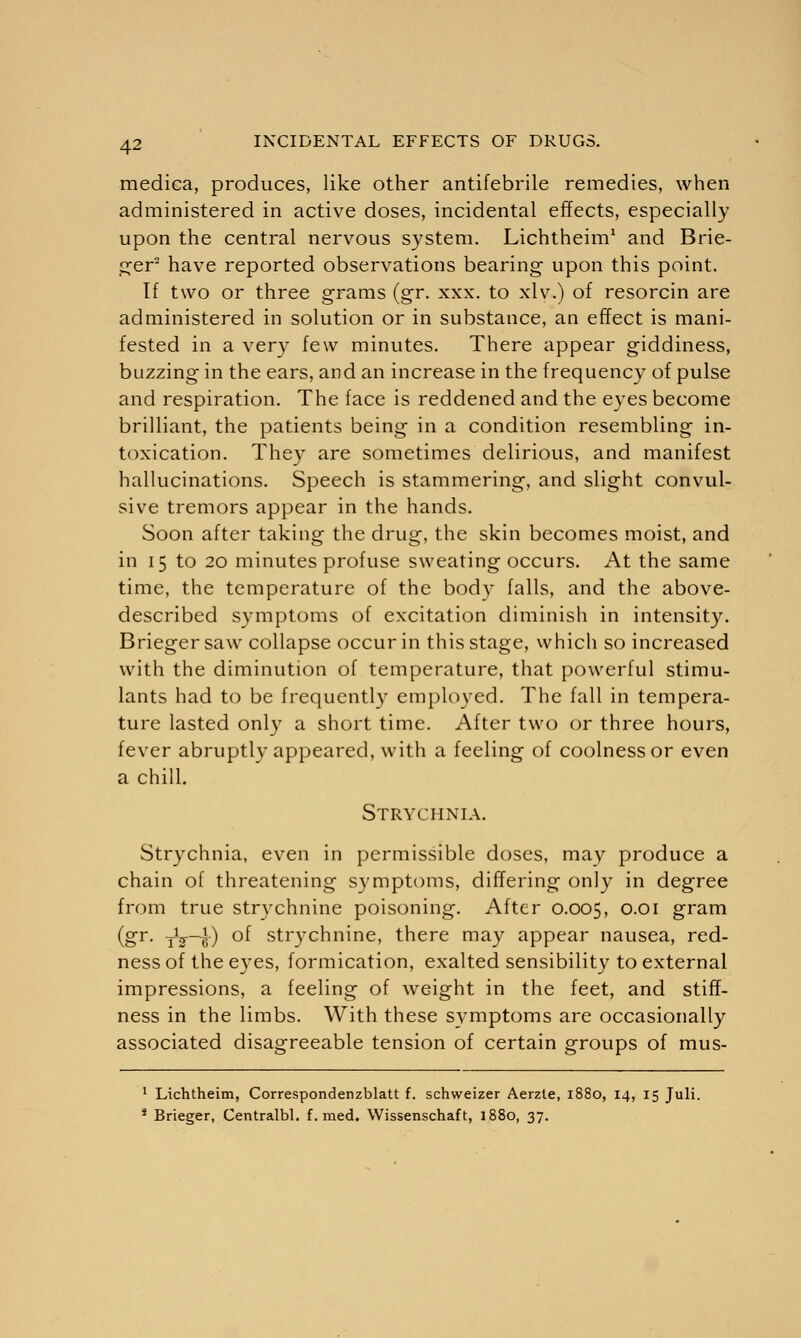 medica, produces, like other antifebrile remedies, when administered in active doses, incidental effects, especially upon the central nervous system. Lichtheim1 and Brie- fer2 have reported observations bearing upon this point. If two or three grams (gr. xxx. to xlv.) of resorcin are administered in solution or in substance, an effect is mani- fested in a very few minutes. There appear giddiness, buzzing in the ears, and an increase in the frequency of pulse and respiration. The face is reddened and the eyes become brilliant, the patients being in a condition resembling in- toxication. They are sometimes delirious, and manifest hallucinations. Speech is stammering, and slight convul- sive tremors appear in the hands. Soon after taking the drug, the skin becomes moist, and in 15 to 20 minutes profuse sweating occurs. At the same time, the temperature of the body falls, and the above- described symptoms of excitation diminish in intensity. Briegersaw collapse occur in this stage, which so increased with the diminution of temperature, that powerful stimu- lants had to be frequently employed. The fall in tempera- ture lasted only a short time. After two or three hours, fever abruptly appeared, with a feeling of coolness or even a chill. Strychnia. Strychnia, even in permissible doses, may produce a chain of threatening symptoms, differing only in degree from true strychnine poisoning. After 0.005, °01 gram (gr. -Jg—£) of strychnine, there may appear nausea, red- ness of the eyes, formication, exalted sensibility to external impressions, a feeling of weight in the feet, and stiff- ness in the limbs. With these symptoms are occasionally associated disagreeable tension of certain groups of mus- 1 Lichtheim, Correspondenzblatt f. schweizer Aerzte, 1880, 14, 15 Juli. * Brieger, Centralbl. f. med. Wissenschaft, 1880, 37.