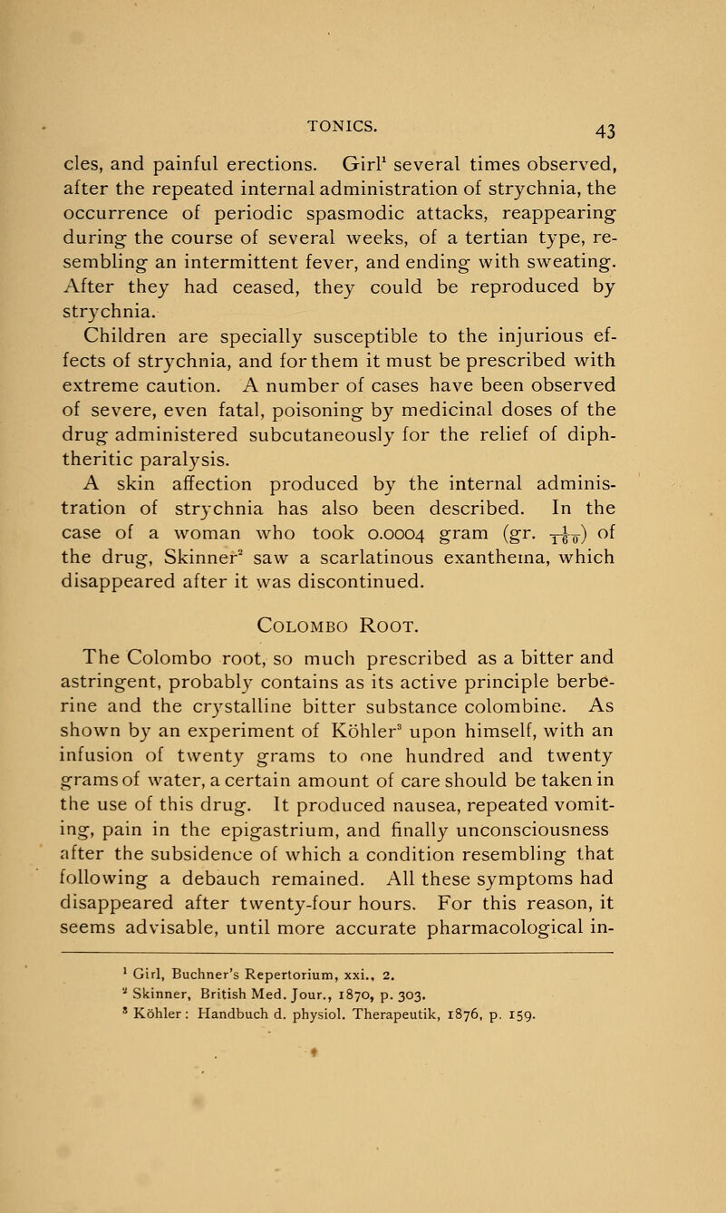 cles, and painful erections. Girl1 several times observed, after the repeated internal administration of strychnia, the occurrence of periodic spasmodic attacks, reappearing during the course of several weeks, of a tertian type, re- sembling- an intermittent fever, and ending with sweating. After they had ceased, they could be reproduced by strychnia. Children are specially susceptible to the injurious ef- fects of strychnia, and for them it must be prescribed with extreme caution. A number of cases have been observed of severe, even fatal, poisoning by medicinal doses of the drug administered subcutaneously for the relief of diph- theritic paralysis. A skin affection produced by the internal adminis- tration of strychnia has also been described. In the case of a woman who took 0.0004 gram (gr. y^¥) of the drug, Skinner2 saw a scarlatinous exanthema, which disappeared after it was discontinued. Colombo Root. The Colombo root, so much prescribed as a bitter and astringent, probablv contains as its active principle berbe- rine and the crystalline bitter substance colombine. As shown by an experiment of Kohler3 upon himself, with an infusion of twenty grams to one hundred and twenty grams of water, a certain amount of care should be taken in the use of this drug. It produced nausea, repeated vomit- ing, pain in the epigastrium, and finally unconsciousness after the subsidence of which a condition resembling that following a debauch remained. All these symptoms had disappeared after twenty-four hours. For this reason, it seems advisable, until more accurate pharmacological in- 1 Girl, Buchner's Repertorium, xxi., 2. * Skinner, British Med. Jour., 1870, p. 303. s Kohler: Handbuch d. physiol. Therapeutik, 1876, p. 159.