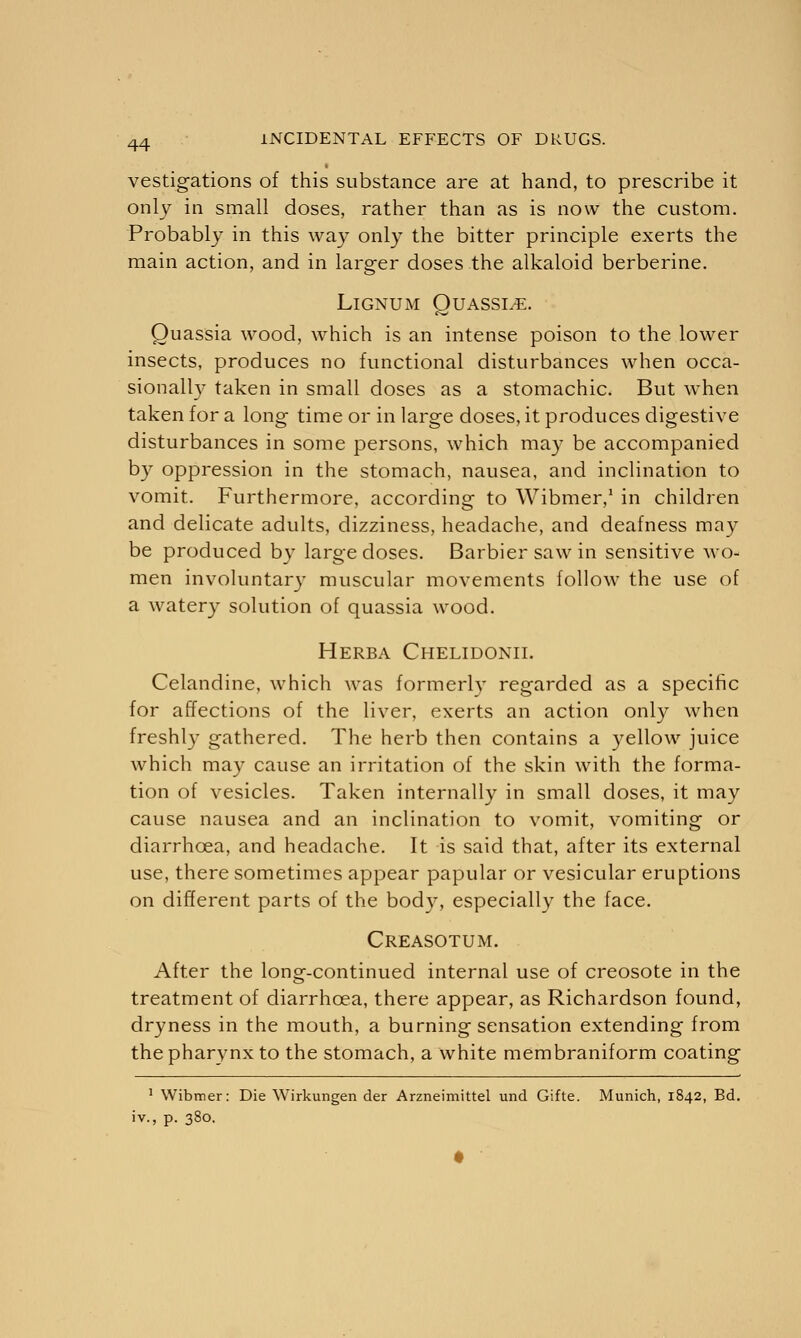vestigations of this substance are at hand, to prescribe it only in small doses, rather than as is now the custom. Probably in this way only the bitter principle exerts the main action, and in larger doses the alkaloid berberine. Lignum Quassde. Quassia wood, which is an intense poison to the lower insects, produces no functional disturbances when occa- sionally taken in small doses as a stomachic. But when taken for a long time or in large doses, it produces digestive disturbances in some persons, which may be accompanied by oppression in the stomach, nausea, and inclination to vomit. Furthermore, according to Wibmer,1 in children and delicate adults, dizziness, headache, and deafness may be produced by large doses. Barbiersawin sensitive wo- men involuntary muscular movements follow the use of a watery solution of quassia wood. Herba Chelidonii. Celandine, which was formerly regarded as a specific for affections of the liver, exerts an action only when freshly gathered. The herb then contains a yellow juice which may cause an irritation of the skin with the forma- tion of vesicles. Taken internally in small doses, it may cause nausea and an inclination to vomit, vomiting or diarrhoea, and headache. It is said that, after its external use, there sometimes appear papular or vesicular eruptions on different parts of the body, especially the face. Creasotum. After the long-continued internal use of creosote in the treatment of diarrhoea, there appear, as Richardson found, dryness in the mouth, a burning sensation extending from the pharynx to the stomach, a white membraniform coating 1 Wibtner: Die Wirkungen der Arzneimittel unci Gifte. Munich, 1842, Bd. iv., p. 380.