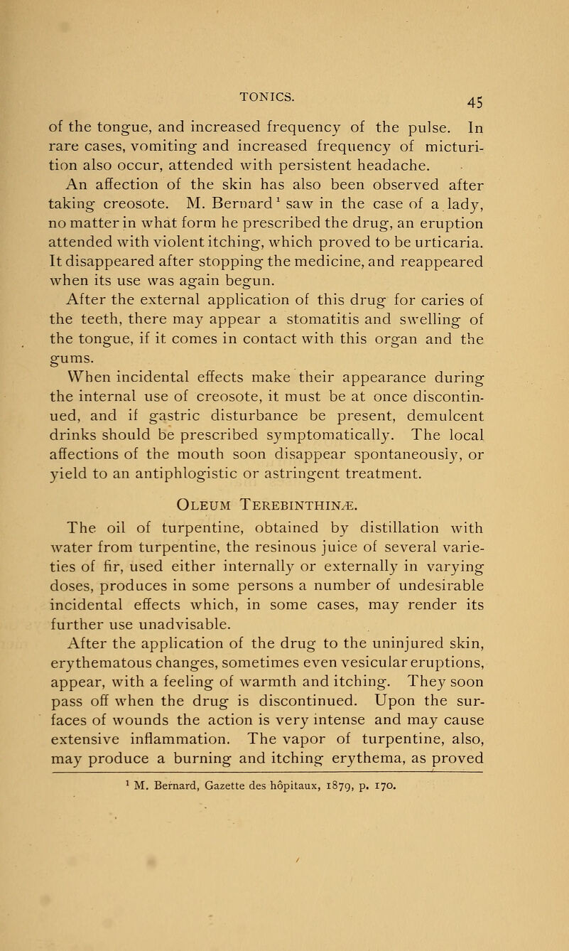 of the tongue, and increased frequency of the pulse. In rare cases, vomiting- and increased frequency of micturi- tion also occur, attended with persistent headache. An affection of the skin has also been observed after taking creosote. M. Bernard1 saw in the case of a lady, no matter in what form he prescribed the drug, an eruption attended with violent itching, which proved to be urticaria. It disappeared after stopping the medicine, and reappeared when its use was again begun. After the external application of this drug for caries of the teeth, there may appear a stomatitis and swelling of the tongue, if it comes in contact with this organ and the gums. When incidental effects make their appearance during the internal use of creosote, it must be at once discontin- ued, and if gastric disturbance be present, demulcent drinks should be prescribed symptomatically. The local affections of the mouth soon disappear spontaneously, or yield to an antiphlogistic or astringent treatment. Oleum Terebinthin^e. The oil of turpentine, obtained by distillation with water from turpentine, the resinous juice of several varie- ties of fir, used either internally or externally in varying doses, produces in some persons a number of undesirable incidental effects which, in some cases, may render its further use unadvisable. After the application of the drug to the uninjured skin, erythematous changes, sometimes even vesicular eruptions, appear, with a feeling of warmth and itching. They soon pass off when the drug is discontinued. Upon the sur- faces of wounds the action is very intense and may cause extensive inflammation. The vapor of turpentine, also, may produce a burning and itching erythema, as proved