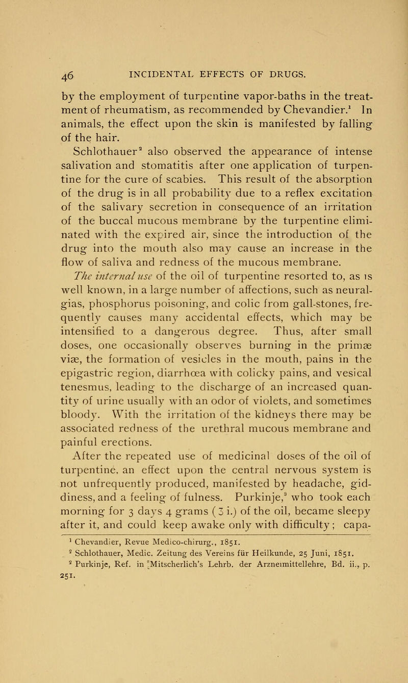 by the employment of turpentine vapor-baths in the treat- ment of rheumatism, as recommended by Chevandier.1 In animals, the effect upon the skin is manifested by falling of the hair. Schlothauer2 also observed the appearance of intense salivation and stomatitis after one application of turpen- tine for the cure of scabies. This result of the absorption of the drug is in all probability due to a reflex excitation of the salivary secretion in consequence of an irritation of the buccal mucous membrane by the turpentine elimi- nated with the expired air, since the introduction of the drug into the mouth also may cause an increase in the flow of saliva and redness of the mucous membrane. The internal use of the oil of turpentine resorted to, as is well known, in a large number of affections, such as neural- gias, phosphorus poisoning, and colic from gall-stones, fre- quently causes many accidental effects, which may be intensified to a dangerous degree. Thus, after small doses, one occasionally observes burning in the prima? viae, the formation of vesicles in the mouth, pains in the epigastric region, diarrhoea with colicky pains, and vesical tenesmus, leading to the discharge of an increased quan- tity of urine usually with an odor of violets, and sometimes bloody. With the irritation of the kidneys there may be associated redness of the urethral mucous membrane and painful erections. After the repeated use of medicinal doses of the oil of turpentine, an effect upon the central nervous system is not unfrequently produced, manifested by headache, gid- diness, and a feeling of fulness. Purkinje,3 who took each morning for 3 days 4 grams (3 i.) of the oil, became sleepy after it, and could keep awake only with difficulty ; capa- 1 Chevandier, Revue Medico-chirurg., 1851. 2 Schlothauer, Medic. Zeitung des Vereins fur Heilkunde, 25 Juni, 1851. 2 Purkinje, Ref. in ^Mitscherlich's Lehrb. der Arzneimittellehre, Bd. ii., p. 251-