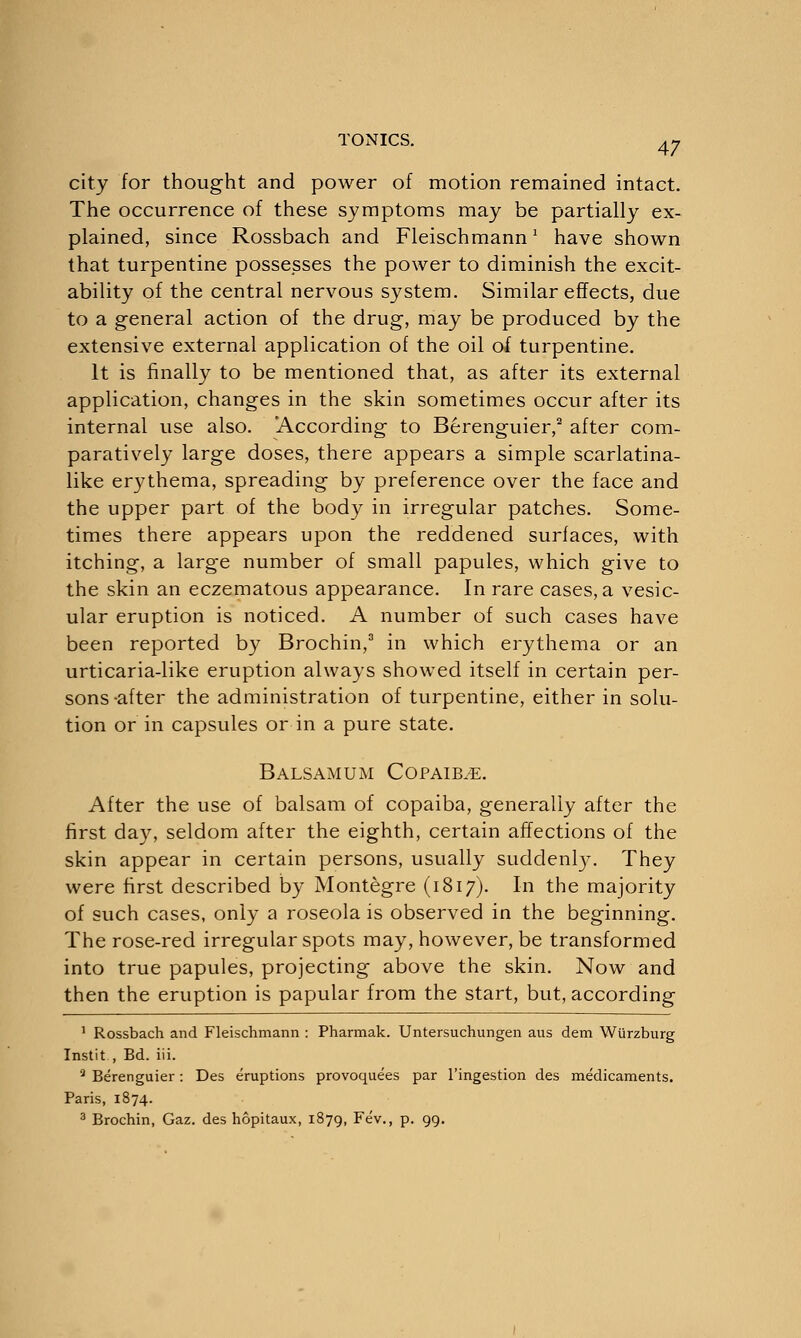 city for thought and power of motion remained intact. The occurrence of these symptoms may be partially ex- plained, since Rossbach and Fleischmann1 have shown that turpentine possesses the power to diminish the excit- ability of the central nervous system. Similar effects, due to a general action of the drug, may be produced by the extensive external application of the oil of turpentine. It is finally to be mentioned that, as after its external application, changes in the skin sometimes occur after its internal use also. 'According to Berenguier,2 after com- paratively large doses, there appears a simple scarlatina- like erythema, spreading by preference over the face and the upper part of the body in irregular patches. Some- times there appears upon the reddened surfaces, with itching, a large number of small papules, which give to the skin an eczematous appearance. In rare cases, a vesic- ular eruption is noticed. A number of such cases have been reported by Brochin,3 in which erythema or an urticaria-like eruption always showed itself in certain per- sons-after the administration of turpentine, either in solu- tion or in capsules or in a pure state. Balsamum Copaib^e. After the use of balsam of copaiba, generally after the first day, seldom after the eighth, certain affections of the skin appear in certain persons, usually suddenly. They were first described by Montegre (1817). In the majority of such cases, only a roseola is observed in the beginning. The rose-red irregular spots may, however, be transformed into true papules, projecting above the skin. Now and then the eruption is papular from the start, but, according 1 Rossbach and Fleischmann : Pharmak. Untersuchungen aus dem Wiirzburg Instit , Bd. iii. 2 Berenguier: Des eruptions provoquees par l'ingestion des medicaments. Paris, 1874.
