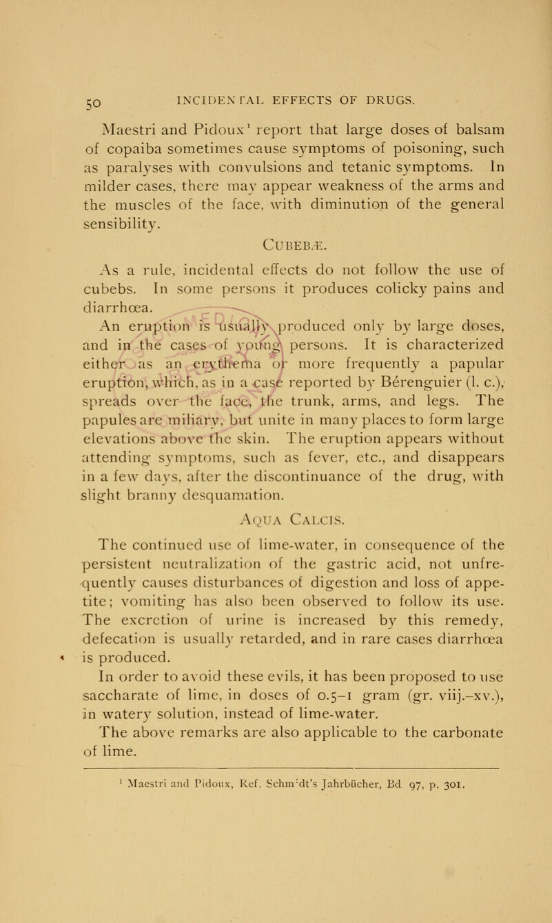 Maestri and Pidoux1 report that large doses of balsam of copaiba sometimes cause S)Tmptoms of poisoning, such as paralyses with convulsions and tetanic symptoms. In milder cases, there may appear weakness of the arms and the muscles of the face, with diminution of the general sensibility. Cut'.ePki:. As a rule, incidental effects do not follow the use of cubebs. In some persons it produces colicky pains and diarrhoea. ——— An eruption is usual})' produced only by large doses, and in the cases of young persons. It is characterized either as an erythema or more frequently a papular eruption, which, as in a case reported by Berenguier (1. c), spreads over trie lace, the trunk, arms, and legs. The papules are miliary, but unite in many places to form large elevations above the skin. The eruption appears without attending symptoms, such as fever, etc., and disappears in a few days, after the discontinuance of the drug, with slight branny desquamation. Aqua Calcis. The continued use of lime-water, in consequence of the persistent neutralization of the gastric acid, not unfre- quently causes disturbances of digestion and loss of appe- tite; vomiting has also been observed to follow its use. The excretion of urine is increased by this remedy, defecation is usually retarded, and in rare cases diarrhoea is produced. In order to avoid these evils, it has been proposed to use saccharate of lime, in doses of 0.5-1 gram Cgr. viij.-xv.), in watery solution, instead of lime-water. The above remarks are also applicable to the carbonate of lime. 1 Maestri and Pidoux, Ref. Schnvdt's Jahrbiicher, Bd 97, p. 301.