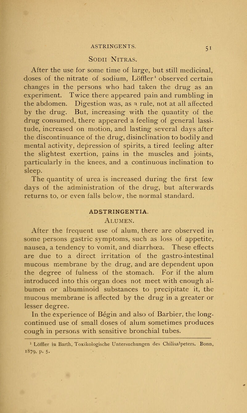SODII NlTRAS. After the use for some time of large, but still medicinal, ■doses of the nitrate of sodium, Loftier1 observed certain changes in the persons who had taken the drug as an experiment. Twice there appeared pain and rumbling in the abdomen. Digestion was, as a rule, not at all affected by the drug. But, increasing with the quantity of the drug consumed, there appeared a feeling of general lassi- tude, increased on motion, and lasting several days after the discontinuance of the drug, disinclination to bodily and mental activity, depression of spirits, a tired feeling after the slightest exertion, pains in the muscles and joints, particularly in the knees, and a continuous inclination to sleep. The quantity of urea is increased during the first few days of the administration of the drug, but afterwards returns to, or even falls below, the normal standard. adstringentia. Alumen. After the frequent use of alum, there are observed in some persons gastric symptoms, such as loss of appetite, nausea, a tendency to vomit, and diarrhoea. These effects are due to a direct irritation of the gastro-intestinal mucous membrane by the drug, and are dependent upon the degree of fulness of the stomach. For if the alum introduced into this organ does not meet with enough al- bumen or albuminoid substances to precipitate it, the mucous membrane is affected by the drug in a greater or lesser degree. In the experience of Begin and also of Barbier, the long- continued use of small doses of alum sometimes produces cough in persons with sensitive bronchial tubes. 1 Loffler in Earth, Toxikologische Untersuchungen des Chilisalpeters. Bonn, 1879, P- 5-