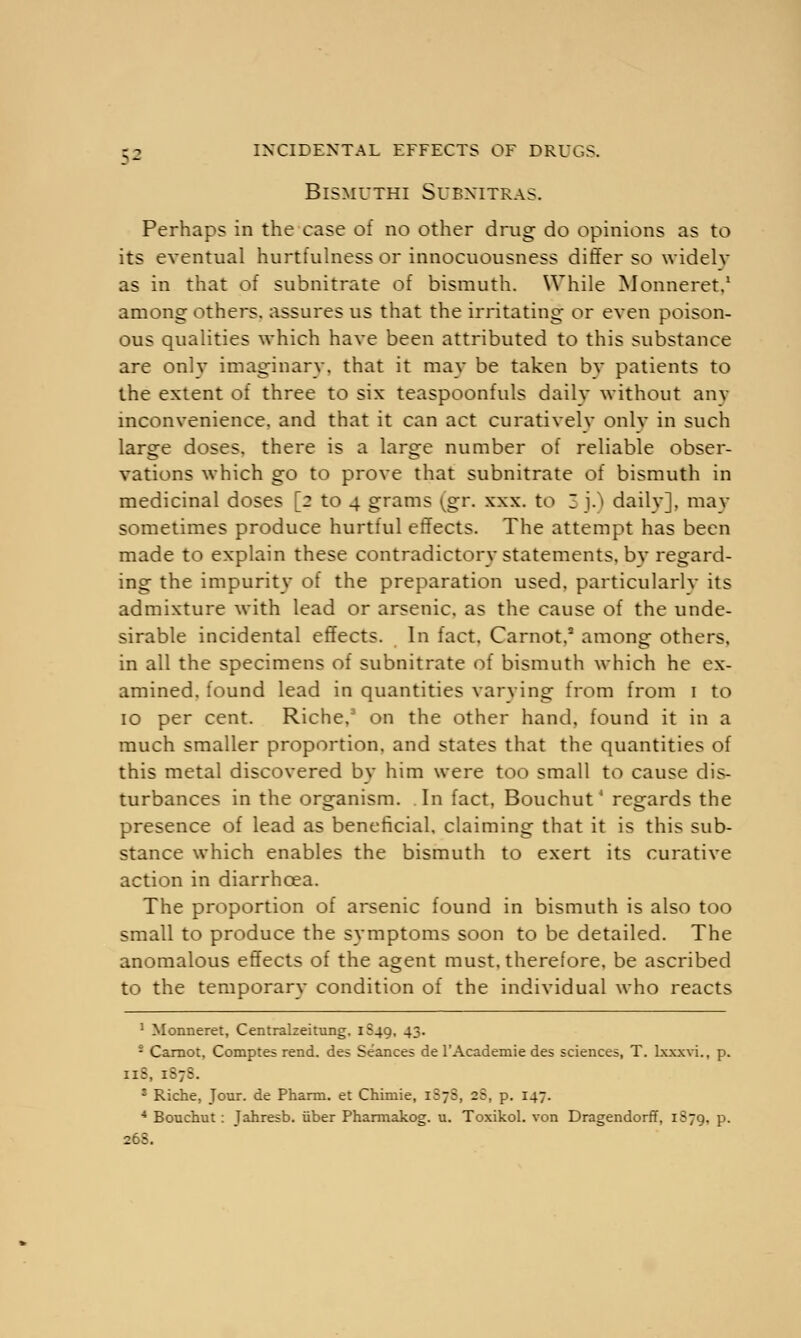 BlSMUTHI SUBNITRAS. Perhaps in the case of no other drug do opinions as to its eventual hurtfulness or innocuousness differ so widely as in that of subnitrate of bismuth. While Monneret.1 among others, assures us that the irritating or even poison- ous qualities which have been attributed to this substance are onlv imaginarv, that it may be taken bv patients to the extent of three to six teaspoonfuls daily without any inconvenience, and that it can act curativelv onlv in such large doses, there is a large number of reliable obser- vations which go to prove that subnitrate of bismuth in medicinal doses [2 to 4 grams ^gr. xxx. to 3 j.) daily], may sometimes produce hurtful effects. The attempt has been made to explain these contradictory statements, by regard- ing the impurity of the preparation used, particularlv its admixture with lead or arsenic, as the cause of the unde- sirable incidental effects. In fact, Carnot,5 among others, in all the specimens of subnitrate of bismuth which he ex- amined, found lead in quantities varying from from 1 to 10 per cent. Riche,3 on the other hand, found it in a much smaller proportion, and states that the quantities of this metal discovered by him were too small to cause dis- turbances in the organism. In fact, Bouchut4 regards the presence of lead as beneficial, claiming that it is this sub- stance which enables the bismuth to exert its curative action in diarrhoea. The proportion of arsenic found in bismuth is also too small to produce the symptoms soon to be detailed. The anomalous effects of the agent must, therefore, be ascribed to the temporary condition of the individual who reacts 1 Monneret, Centralzeitung. 1S49, 43. - Carnot, Comptes rend, des Seances de l'Academie des sciences, T. lxxxvi., p. iiS, 187J s Riche, Jour, de Pharm. et Chimie, 1S7S, 25, p. 147. 4 Bouchut: Jahresb. iiber Pharmakog. u. Toxikol. von Dragendorff, 1S79, p. 268.