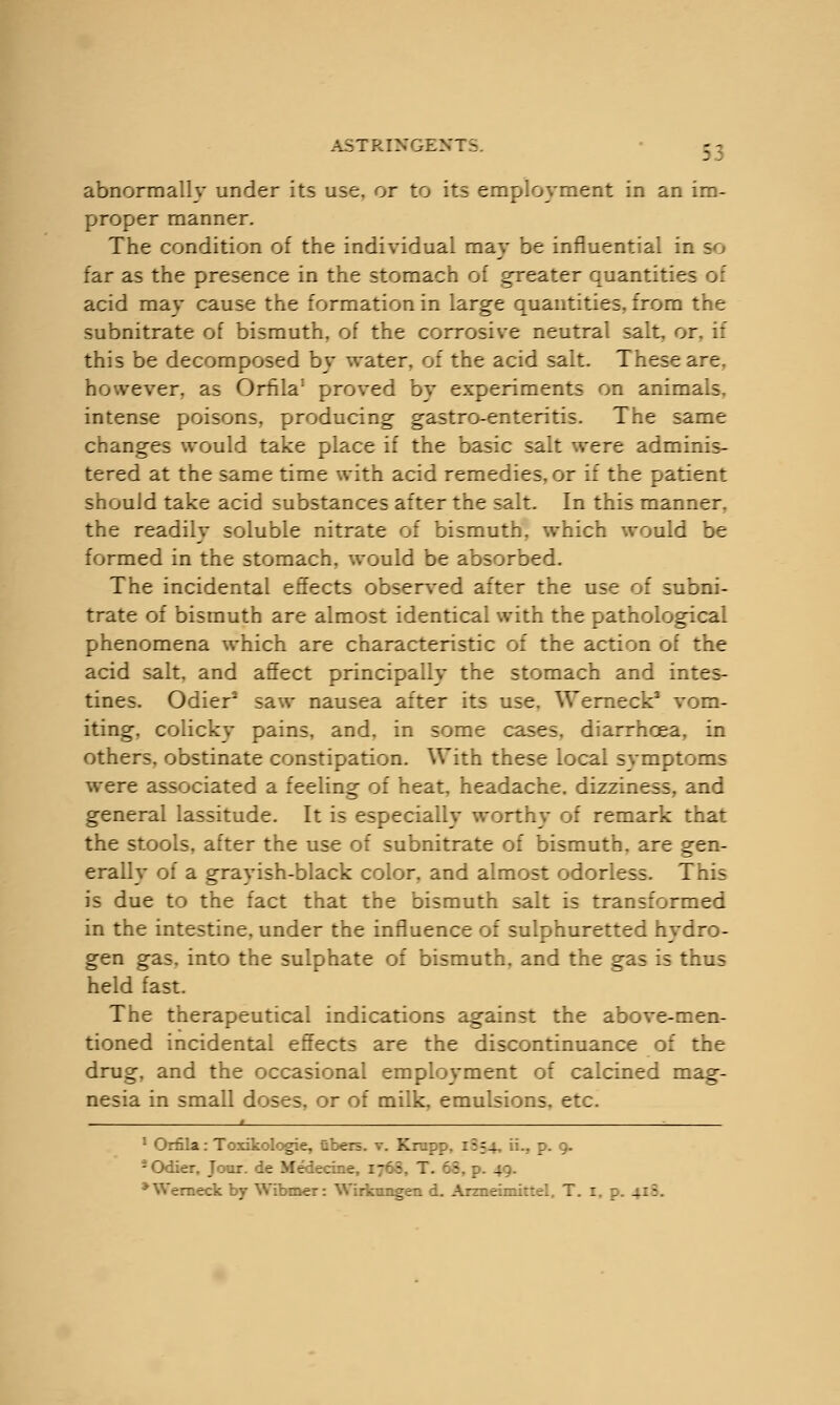 3; abnormally under its use. or to its employment in an im- proper manner. The condition of the individual may be influential in so far as the presence in the stomach of greater quantities of acid may cause the formation in large quantities, from the subnitrate of bismuth, of the corrosive neutral salt, or. if this be decomposed by water, of the acid salt. These are. however, as Orfila1 proved by experiments on animals, intense poisons, producing gastro-enteritis. The same changes would take place if the basic salt were adminis- tered at the same time with acid remedies, or if the patient should take acid substances after the salt. In this manner, the readily soluble nitrate of bismuth, which would be formed in the stomach, would be absorbed. The incidental effects observed after the use of subni- trate of bismuth are almost identical with the pathological phenomena which are characteristic of the action of the acid salt, and affect principally the stomach and intes- tines. Odier2 saw nausea after its use. Werneck3 vom- iting, colicky pains, and. in some cases, diarrhoea, in others, obstinate constipation. With these local symptoms were associated a feeling of heat, headache, dizziness, and general lassitude. It is especially worthy of remark that the stools, after the use of subnitrate of bismuth, are gen- erally of a grayish-black color, and almost odorless. This is due to the fact that the bismuth salt is transformed in the intestine, under the influence of sulphuretted hydro- gen gas. into the sulphate of bismuth, and the gas is thus held fast. The therapeutical indications against the above-men- tioned incidental effects are the discontinuance of the drug, and the occasional employment of calcined mag- nesia in small doses, or of milk, emulsions, etc. 1 1 Orfila: Toxikologie, fibers, v. Krapp, 1:54, ii., p. 9. iOdier, Jour, de Medecine 17 i 7. 63, p. 49. * Werneck by Wibmer:  rmeimittel, T. I, p. 418.