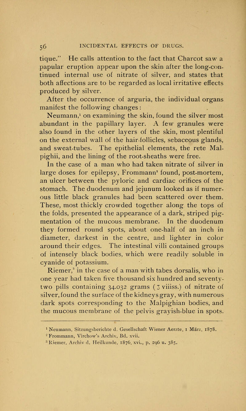 tique. He calls attention to the fact that Charcot saw a papular eruption appear upon the skin after the long-con- tinued internal use of nitrate of silver, and states that both affections are to be regarded as local irritative effects produced by silver. After the occurrence of arguria, the individual organs manifest the following changes : Neumann,1 on examining the skin, found the silver most abundant in the papillary layer. A few granules were also found in the other layers of the skin, most plentiful on the external wall of the hair-follicles, sebaceous glands, and sweat-tubes. The epithelial elements, the rete Mal- pighii, and the lining of the root-sheaths were free. In the case of a man who had taken nitrate of silver in large doses for epilepsy, Frommann2 found, post-mortem, an ulcer between the pyloric and cardiac orifices of the stomach. The duodenum and jejunum looked as if numer- ous little black granules had been scattered over them. These, most thickly crowded together along the tops of the folds, presented the appearance of a dark, striped pig- mentation of the mucous membrane. In the duodenum they formed round spots, about one-half of an inch in diameter, darkest in the centre, and lighter in color around their edges. The intestinal villi contained groups of intensely black bodies, which were readily soluble in cyanide of potassium. Riemer,3 in the case of a man with tabes dorsalis, who in one year had taken five thousand six hundred and seventy- two pills containing 34.032 grams ( 3 viiiss.) of nitrate of silver, found the surface of the kidneys gray, with numerous dark spots corresponding to the Malpighian bodies, and the mucous membrane of the pelvis grayish-blue in spots. 1 Neumann, Sitzungsberichte d. Gesellschaft Wiener Aerzte, i Marz, 1878. - Frommann, Virchow's Archiv, Bd. xvii. 3 Riemer, Archiv d. Heilkunde, 1876, xvi., p. 296 u. 385.