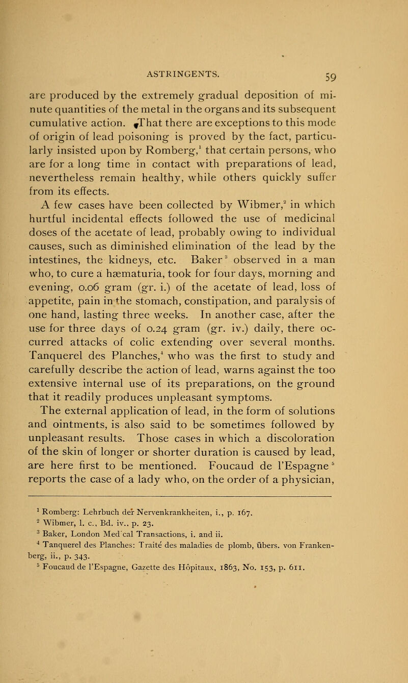 are produced by the extremely gradual deposition of mi- nute quantities of the metal in the organs and its subsequent cumulative action. ^That there are exceptions to this mode of origin of lead poisoning is proved by the fact, particu- larly insisted upon by Romberg,1 that certain persons, who are for a long time in contact with preparations of lead, nevertheless remain healthy, while others quickly suffer from its effects. A few cases have been collected by Wibmer,2 in which hurtful incidental effects followed the use of medicinal doses of the acetate of lead, probably owing to individual causes, such as diminished elimination of the lead by the intestines, the kidneys, etc. Baker3 observed in a man who, to cure a hasmaturia, took for four days, morning and evening, 0.06 gram (gr. i.) of the acetate of lead, loss of appetite, pain in the stomach, constipation, and paralysis of one hand, lasting three weeks. In another case, after the use for three days of 0.24 gram (gr. iv.) daily, there oc- curred attacks of colic extending over several months. Tanquerel des Planches,4 who was the first to study and carefully describe the action of lead, warns against the too extensive internal use of its preparations, on the ground that it readily produces unpleasant symptoms. The external application of lead, in the form of solutions and ointments, is also said to be sometimes followed by unpleasant results. Those cases in which a discoloration of the skin of longer or shorter duration is caused by lead, are here first to be mentioned. Foucaud de l'Espagne 5 reports the case of a lady who, on the order of a physician, 1 Romberg: Lehrbuch der Nervenkrankheiten, i., p. 167. 2 Wibmer, 1. c, Bd. iv.. p. 23. 3 Baker, London Med'cal Transactions, i. and ii. 4 Tanquerel des Planches: Traite des maladies de plomb, libers, von Franken- berg. ii., p. 343. 5 Foucaud de l'Espagne, Gazette des Hopitaux, 1863, No. 153, p. 611.