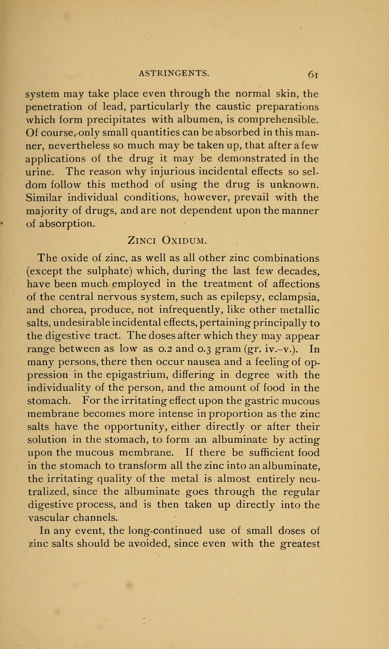 system may take place even through the normal skin, the penetration of lead, particularly the caustic preparations which form precipitates with albumen, is comprehensible. Of course, only small quantities can be absorbed in this man- ner, nevertheless so much may be taken up, that after a few applications of the drug it may be demonstrated in the urine. The reason why injurious incidental effects so sel- dom follow this method of using the drug is unknown. Similar individual conditions, however, prevail with the majority of drugs, and are not dependent upon the manner of absorption. ZlNCl Oxidum. The oxide of zinc, as well as all other zinc combinations (except the sulphate) which, during the last few decades, have been much employed in the treatment of affections of the central nervous system, such as epilepsy, eclampsia, and chorea, produce, not infrequently, like other metallic salts, undesirable incidental effects, pertaining principally to the digestive tract. The doses after which they may appear range between as low as 0.2 and 0.3 gram (gr. iv.-v.). In many persons, there then occur nausea and a feeling of op- pression in the epigastrium, differing in degree with the individuality of the person, and the amount of food in the stomach. For the irritating effect upon the gastric mucous membrane becomes more intense in proportion as the zinc salts have the opportunity, either directly or after their solution in the stomach, to form an albuminate by acting upon the mucous membrane. If there be sufficient food in the stomach to transform all the zinc into an albuminate, the irritating quality of the metal is almost entirely neu- tralized, since the albuminate goes through the regular digestive process, and is then taken up directly into the vascular channels. In any event, the long-continued use of small doses of zinc salts should be avoided, since even with the greatest
