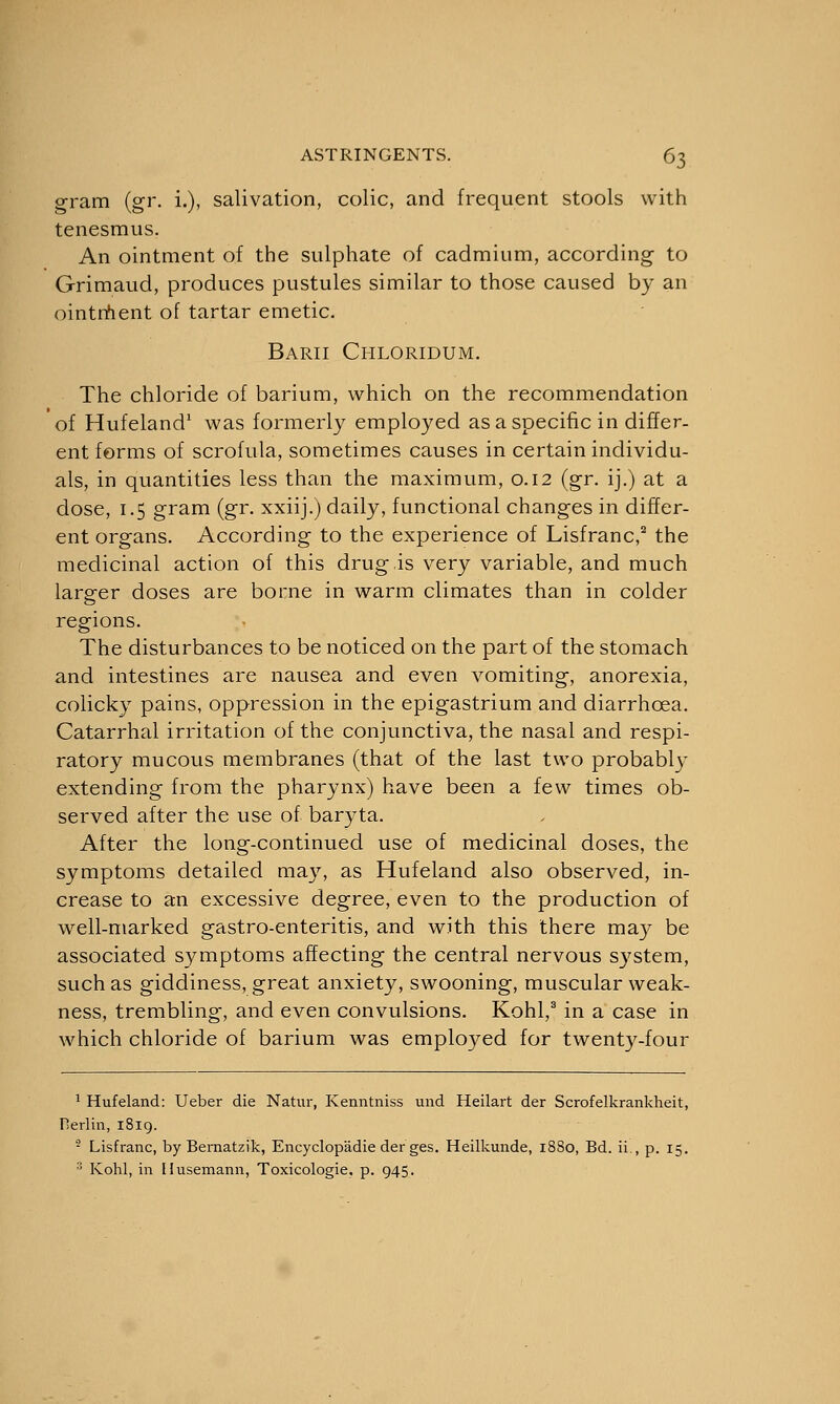 gram (gr. i.), salivation, colic, and frequent stools with tenesmus. An ointment of the sulphate of cadmium, according to Grimaud, produces pustules similar to those caused by an ointment of tartar emetic. Barii Chloridum. The chloride of barium, which on the recommendation of Hufeland1 was formerly employed as a specific in differ- ent forms of scrofula, sometimes causes in certain individu- als, in quantities less than the maximum, 0.12 (gr. ij.) at a dose, 1.5 gram (gr. xxiij.) daily, functional changes in differ- ent organs. According to the experience of Lisfranc,2 the medicinal action of this drug is very variable, and much larger doses are borne in warm climates than in colder regions. The disturbances to be noticed on the part of the stomach and intestines are nausea and even vomiting, anorexia, colicky pains, oppression in the epigastrium and diarrhoea. Catarrhal irritation of the conjunctiva, the nasal and respi- ratory mucous membranes (that of the last two probably extending from the pharynx) have been a few times ob- served after the use of baryta. After the long-continued use of medicinal doses, the symptoms detailed may, as Hufeland also observed, in- crease to an excessive degree, even to the production of well-marked gastro-enteritis, and with this there may be associated symptoms affecting the central nervous system, such as giddiness, great anxiety, swooning, muscular weak- ness, trembling, and even convulsions. Kohl,3 in a case in which chloride of barium was employed for twenty-four 1 Hufeland: Ueber die Natur, Kenntniss und Heilart der Scrofelkrankheit, Herlin, 1819. • Lisfranc, by Bernatzik, Encyclopadie der ges. Heilkunde, 1880, Bd. ii , p. 15. 3 Kohl, in Husemann, Toxicologic p. 945.