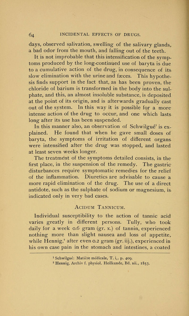 days, observed salivation, swelling of the salivary glands,, a bad odor from the mouth, and falling out of the teeth. It is not improbable that this intensification of the symp- toms produced by the long-continued use of baryta is due to a cumulative action of the drug, in consequence of its slow elimination with the urine and fasces. This hypothe- sis finds support in the fact that, as has been proven, the chloride of barium is transformed in the body into the sul- phate, and this, an almost insoluble substance, is deposited at the point of its origin, and is afterwards gradually cast out of the system. In this way it is possible for a more intense action of the drug to occur, and one which lasts long after its use has been suspended. In this manner also, an observation of Schwilgue1 is ex- plained. He found that when he gave small doses of baryta, the symptoms of irritation of different organs were intensified after the drug was stopped, and lasted at least seven weeks longer. The treatment of the symptoms detailed consists, in the first place, in the suspension of the remedy. The gastric disturbances require symptomatic remedies for the relief of the inflammation. Diuretics are advisable to cause a more rapid elimination of the drug. The use of a direct antidote, such as the sulphate of sodium or magnesium, is- indicated only in very bad cases. Acidum Tannicum. Individual susceptibility to the action of tannic acid varies greatly in different persons. Tully, who took daily for a week 0.6 gram (gr. x.) of tannin, experienced nothing more than slight nausea and loss of appetite,, while Hennig,2 after even 0.2 gram (gr. iij.), experienced in his own case pain in the stomach and intestines, a coated 1 Schwilgue: Matiere medicale, T. i,. p. 409. 2 Hennig, Archiv f. physiol. Heilkunde, Bd. xii., 1853.