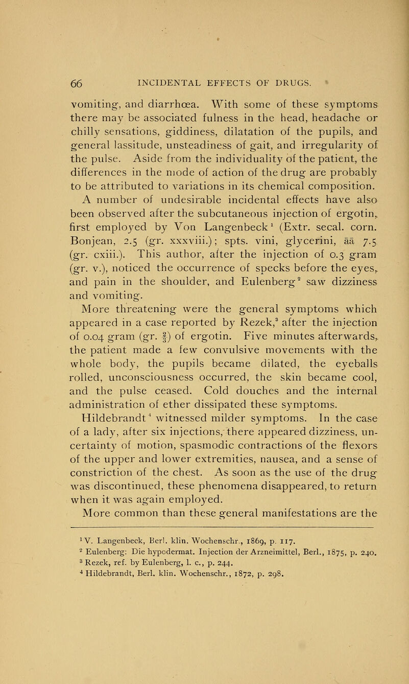 vomiting, and diarrhoea. With some of these symptoms there may be associated fulness in the head, headache or chilly sensations, giddiness, dilatation of the pupils, and general lassitude, unsteadiness of gait, and irregularity of the pulse. Aside from the individuality of the patient, the differences in the mode of action of the drug are probably to be attributed to variations in its chemical composition. A number of undesirable incidental effects have also been observed after the subcutaneous injection of ergotin,. first employed by Von Langenbeckl (Extr. secal. corn. Bonjean, 2.5 (gr. xxxviii.); spts. vini, glycerini, aa 7.5 (gr. cxiii.). This author, after the injection of 0.3 gram (gr. v.), noticed the occurrence of specks before the eyes,, and pain in the shoulder, and Eulenberg2 saw dizziness and vomiting. More threatening were the general symptoms which appeared in a case reported by Rezek,3 after the injection of 0.04 gram (gr. |) of ergotin. Five minutes afterwards,, the patient made a few convulsive movements with the whole bod)', the pupils became dilated, the eyeballs rolled, unconsciousness occurred, the skin became cool, and the pulse ceased. Cold douches and the internal administration of ether dissipated these symptoms. Hildebrandt witnessed milder symptoms. In the case of a lady, after six injections,'there appeared dizziness, un- certainty of motion, spasmodic contractions of the flexors of the upper and lower extremities, nausea, and a sense of constriction of the chest. As soon as the use of the drug was discontinued, these phenomena disappeared, to return when it was again employed. More common than these general manifestations are the JV. LaBgenbeck, Berl. klin. Wochenschr., 1869, p. 117. 2 Eulenberg: Die hypodermat. Injection der Arzneimittel, Berl., 1875, p. 240. 3 Rezek, ref. by Eulenberg, 1. c., p. 244. 4 Hildebrandt, Berl. klin. Wochenschr., 1872, p. 298.