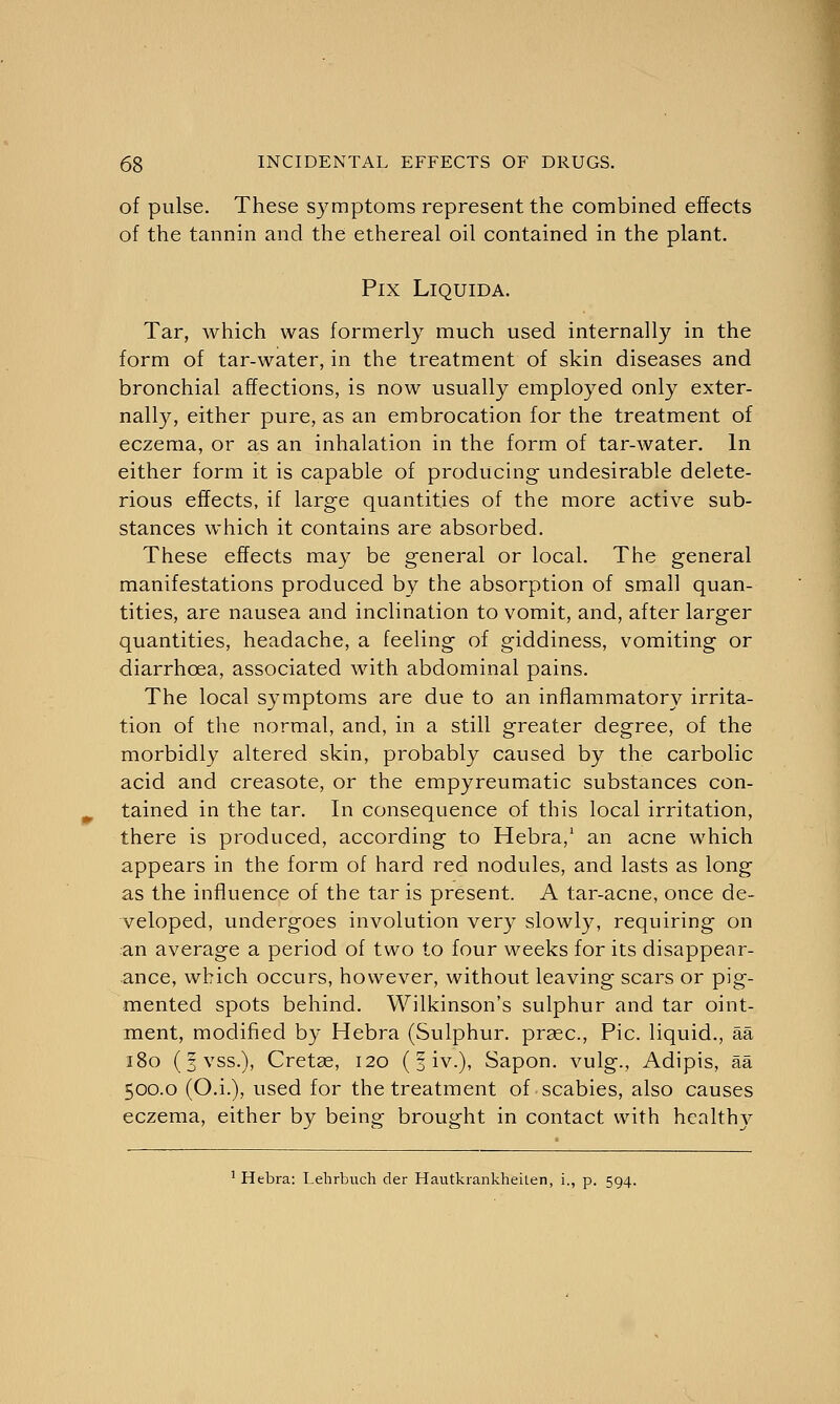 of pulse. These symptoms represent the combined effects of the tannin and the ethereal oil contained in the plant. PlX LlQUIDA. Tar, which was formerly much used internally in the form of tar-water, in the treatment of skin diseases and bronchial affections, is now usually employed only exter- nally, either pure, as an embrocation for the treatment of eczema, or as an inhalation in the form of tar-water. In either form it is capable of producing undesirable delete- rious effects, if large quantities of the more active sub- stances which it contains are absorbed. These effects may be general or local. The general manifestations produced by the absorption of small quan- tities, are nausea and inclination to vomit, and, after larger quantities, headache, a feeling of giddiness, vomiting or diarrhoea, associated with abdominal pains. The local symptoms are due to an inflammatory irrita- tion of the normal, and, in a still greater degree, of the morbidly altered skin, probably caused by the carbolic acid and creasote, or the empyreumatic substances con- tained in the tar. In consequence of this local irritation, there is produced, according to Hebra,1 an acne which appears in the form of hard red nodules, and lasts as long as the influence of the tar is present. A tar-acne, once de- veloped, undergoes involution very slowly, requiring on an average a period of two to four weeks for its disappear- ance, which occurs, however, without leaving scars or pig- mented spots behind. Wilkinson's sulphur and tar oint- ment, modified by Hebra (Sulphur, prsec, Pic. liquid., aa 180 (fvss.), Cretse, 120 (§ iv.), Sapon. vulg., Adipis, aa 500.0 (O.i.), used for the treatment of scabies, also causes eczema, either by being brought in contact with healthy 1 Hebra: Lehrbuch der Hautkrankheiten, i., p. 594.
