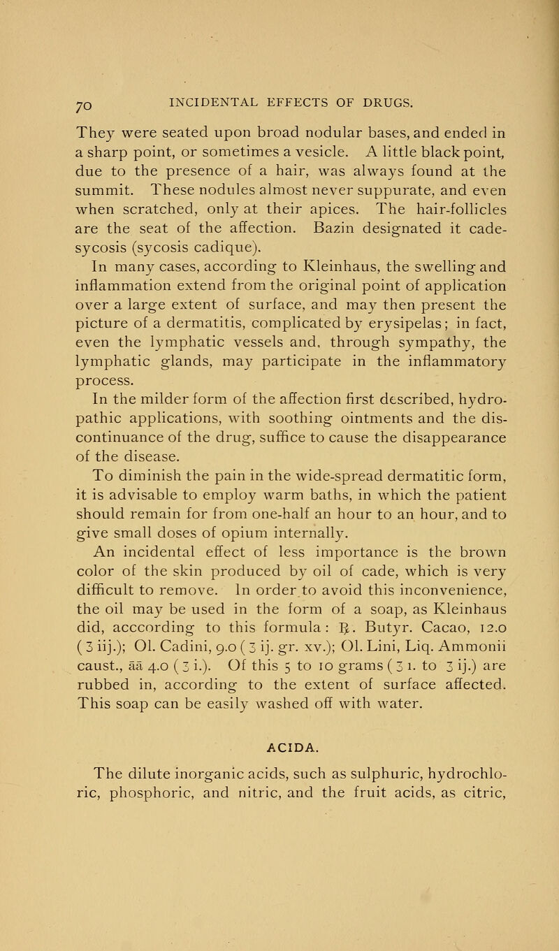 They were seated upon broad nodular bases, and ended in a sharp point, or sometimes a vesicle. A little black point, due to the presence of a hair, was always found at the summit. These nodules almost never suppurate, and even when scratched, only at their apices. The hair-follicles are the seat of the affection. Bazin designated it cade- sycosis (sycosis cadique). In many cases, according to Kleinhaus, the swelling and inflammation extend from the original point of application over a large extent of surface, and may then present the picture of a dermatitis, complicated by erysipelas; in fact, even the lymphatic vessels and, through sympathy, the lymphatic glands, may participate in the inflammatory process. In the milder form of the affection first described, hydro- pathic applications, with soothing ointments and the dis- continuance of the drug, suffice to cause the disappearance of the disease. To diminish the pain in the wide-spread dermatitic form, it is advisable to employ warm baths, in which the patient should remain for from one-half an hour to an hour, and to give small doses of opium internally. An incidental effect of less importance is the brown color of the skin produced by oil of cade, which is very difficult to remove. In order to avoid this inconvenience, the oil may be used in the form of a soap, as Kleinhaus did, acccording to this formula: T£. Butyr. Cacao, 12.0 ( 3 iij.); Ol. Cadini, 9.0 ( 3 ij. gr. xv.); Ol. Lini, Liq. Ammonii caust., aa 4.0 ( 3 i.). Of this 5 to 10 grams ( 3 1. to 3 ij.) are rubbed in, according to the extent of surface affected. This soap can be easily washed off with water. ACIDA. The dilute inorganic acids, such as sulphuric, hydrochlo- ric, phosphoric, and nitric, and the fruit acids, as citric,