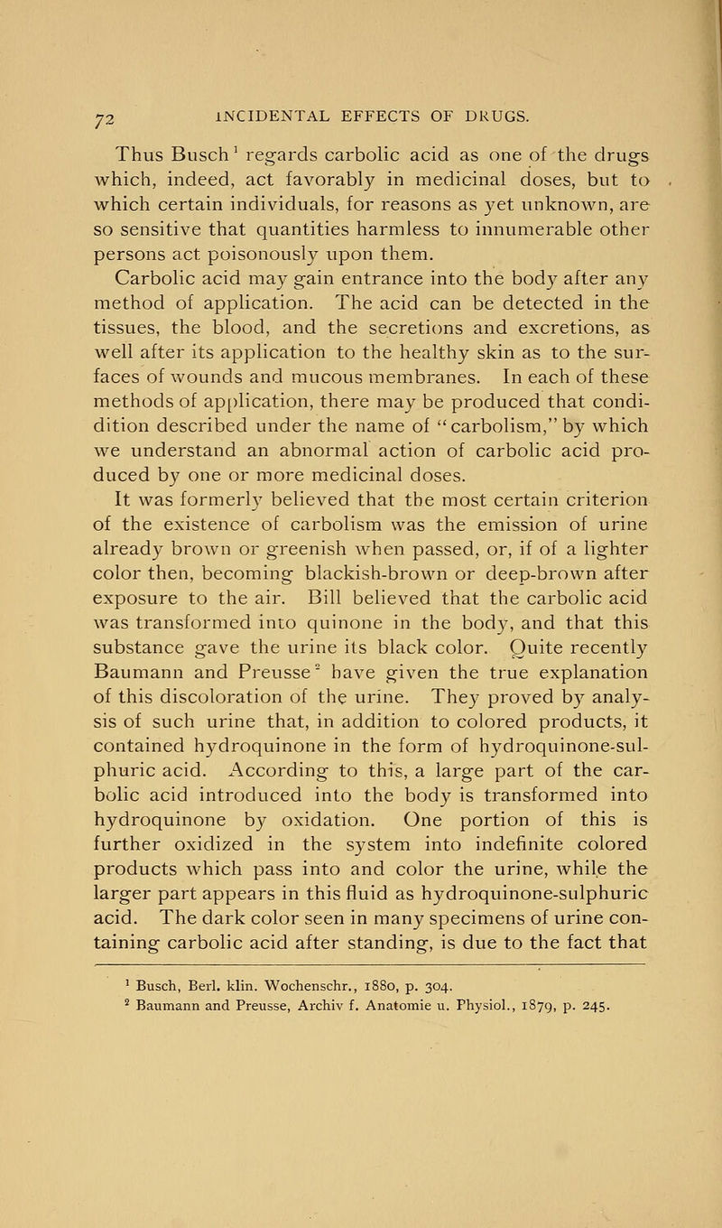 Thus Busch 1 regards carbolic acid as one of the drugs which, indeed, act favorably in medicinal doses, but to which certain individuals, for reasons as yet unknown, are so sensitive that quantities harmless to innumerable other persons act poisonously upon them. Carbolic acid may gain entrance into the body after any method of application. The acid can be detected in the tissues, the blood, and the secretions and excretions, as well after its application to the healthy skin as to the sur- faces of wounds and mucous membranes. In each of these methods of application, there may be produced that condi- dition described under the name of carbolism, by which we understand an abnormal action of carbolic acid pro- duced by one or more medicinal doses. It was formerly believed that the most certain criterion of the existence of carbolism was the emission of urine already brown or greenish when passed, or, if of a lighter color then, becoming blackish-brown or deep-brown after exposure to the air. Bill believed that the carbolic acid was transformed into quinone in the body, and that this substance gave the urine its black color. Quite recently Baumann and Preusse' have given the true explanation of this discoloration of the urine. The)7 proved by analy- sis of such urine that, in addition to colored products, it contained hydroquinone in the form of hydroquinone-sul- phuric acid. According to this, a large part of the car- bolic acid introduced into the body is transformed into hydroquinone by oxidation. One portion of this is further oxidized in the system into indefinite colored products which pass into and color the urine, while the larger part appears in this fluid as hydroquinone-sulphuric acid. The dark color seen in many specimens of urine con- taining carbolic acid after standing, is due to the fact that 1 Busch, Berl. klin. Wochenschr., 1880, p. 304. 2 Baumann and Preusse, Archiv f. Anatomie u. Physiol., 1879, p. 245.