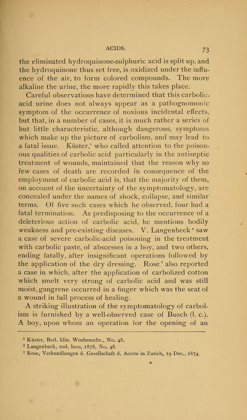 the eliminated hydroquinone-sulphuric acid is split up, and the hydroquinone thus set free, is oxidized under the influ- ence of the air, to form colored compounds. The more alkaline the urine, the more rapidly this takes place. Careful observations have determined that this carbolic- acid urine does not always appear as a pathognomonic symptom of the occurrence of noxious incidental effects, but that, in a number of cases, it is much rather a series of but little characteristic, although dangerous, symptoms which make up the picture of carbolism, and may lead to a fatal issue. Kiister,1 who called attention to the poison- ous qualities of carbolic acid particularly in the antiseptic treatment of wounds, maintained that the reason why so few cases of death are recorded in consequence of the employment of carbolic acid is, that the majority of them, on account of the uncertainty of the symptomatology, are concealed under the names of shock, collapse, and similar terms. Of five such cases which he observed, four had a fatal termination. As predisposing to the occurrence of a deleterious action of carbolic acid, he mentions bodily weakness and pre-existing diseases. V. Langenbeck2 saw a case of severe carbolic-acid poisoning in the treatment with carbolic paste, of abscesses in a boy, and two others, ending fatally, after insignificant operations followed by the application of the dry dressing. Rose 3 also reported a case in which, after the application of carbolized cotton which smelt very strong of carbolic acid and was still moist, gangrene occurred in a finger which was the seat of a wound in full process of healing. A striking illustration of the symptomatology of carbol- ism is furnished by a well-observed case of Busch (1. c). A boy, upon whom an operation for the opening of an 1 Kiister, Berl. klin. Wochenschr., No. 48. 2 Langenbeck, eod. loco, 1878, No. 48. 3 Rose, Verhandlungen d. Gesellschaft d. Aerzte in Zurich, 19 Dec, 1874.