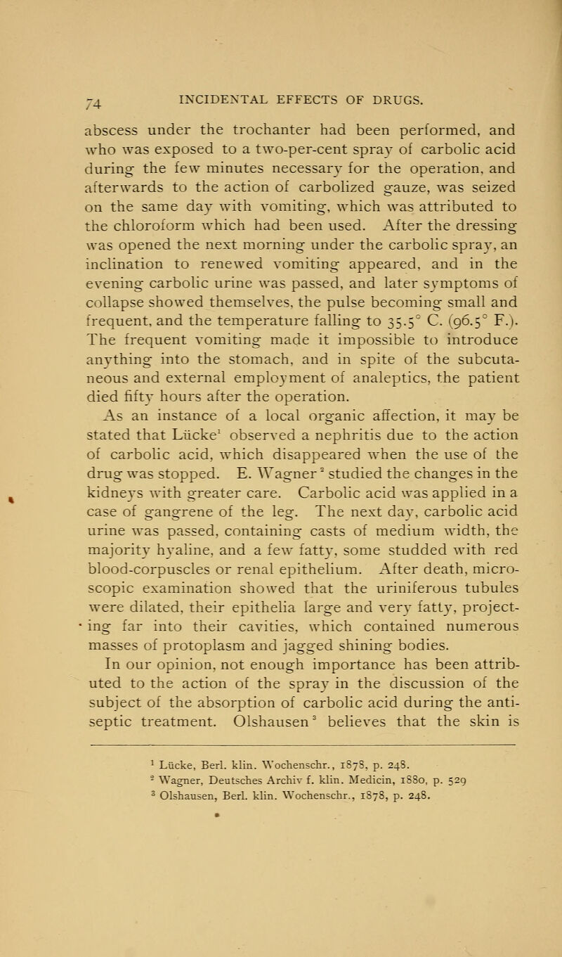 abscess under the trochanter had been performed, and who was exposed to a two-per-cent spray of carbolic acid during the few minutes necessary for the operation, and afterwards to the action of carbolized gauze, was seized on the same day with vomiting, which was attributed to the chloroform which had been used. After the dressing was opened the next morning under the carbolic spray, an inclination to renewed vomiting appeared, and in the evening carbolic urine was passed, and later symptoms of collapse showed themselves, the pulse becoming small and frequent, and the temperature falling to 35.50 C. (96.5° F.). The frequent vomiting made it impossible to introduce anything into the stomach, and in spite of the subcuta- neous and external employment of analeptics, the patient died fiftv hours after the operation. As an instance of a local organic affection, it may be stated that Liicke1 observed a nephritis due to the action of carbolic acid, which disappeared when the use of the drug was stopped. E. Wagner' studied the changes in the kidneys with greater care. Carbolic acid was applied in a case of gangrene of the leg. The next day, carbolic acid urine was passed, containing casts of medium width, the majority hyaline, and a few fatty, some studded with red blood-corpuscles or renal epithelium. After death, micro- scopic examination showed that the uriniferous tubules were dilated, their epithelia large and very fatty, project- ' ing far into their cavities, which contained numerous masses of protoplasm and jagged shining bodies. In our opinion, not enough importance has been attrib- uted to the action of the spray in the discussion of the subject of the absorption of carbolic acid during the anti- septic treatment. Olshausen3 believes that the skin is 1 Liicke, Berl. klin. Wochenschr., 187S, p. 248. - Wagner, Deutsches Archiv f. klin. Medicin, 1880, p. 529 3 Olshausen, Berl. klin. Wochenschr., 1878, p. 248.