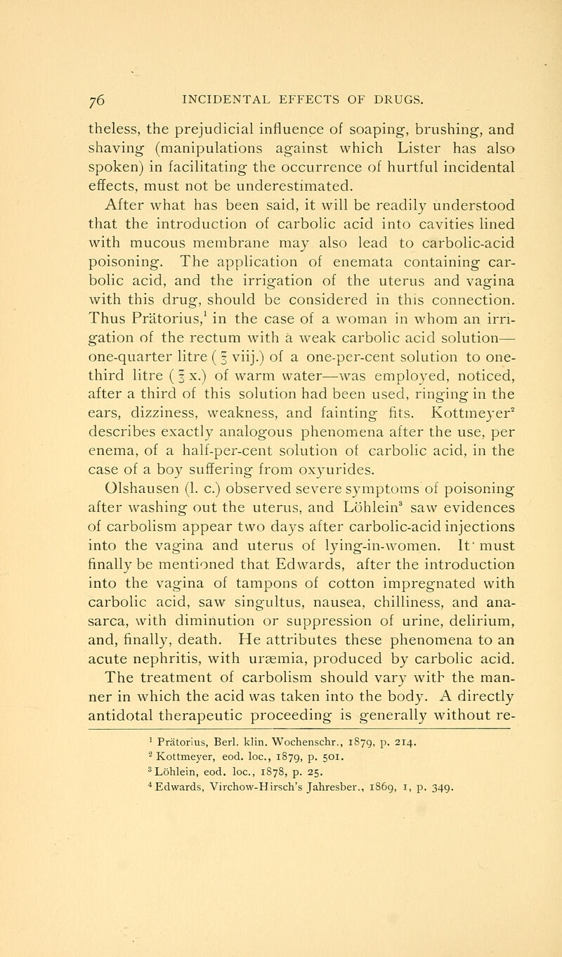 theless, the prejudicial influence of soaping-, brushing, and shaving (manipulations against which Lister has also spoken) in facilitating the occurrence of hurtful incidental effects, must not be underestimated. After what has been said, it will be readily understood that the introduction of carbolic acid into cavities lined with mucous membrane may also lead to carbolic-acid poisoning. The application of enemata containing car- bolic acid, and the irrigation of the uterus and vagina with this drug, should be considered in this connection. Thus Pr'atorius,1 in the case of a woman in whom an irri- gation of the rectum with a weak carbolic acid solution— one-quarter litre ( § viij.) of a one-per-cent solution to one- third litre (3 x.) of warm water—was employed, noticed, after a third of this solution had been used, ringing in the ears, dizziness, weakness, and fainting fits. Kottmeyer2 describes exactly analogous phenomena after the use, per enema, of a half-per-cent solution of carbolic acid, in the case of a boy suffering from oxyurides. Olshausen (1. c.) observed severe symptoms of poisoning after washing out the uterus, and Lohlein3 saw evidences of carbolism appear two days after carbolic-acid injections into the vagina and uterus of lying-in-women. It* must finally be mentioned that Edwards, after the introduction into the vagina of tampons of cotton impregnated with carbolic acid, saw singultus, nausea, chilliness, and ana- sarca, with diminution or suppression of urine, delirium, and, finally, death. He attributes these phenomena to an acute nephritis, with uraemia, produced by carbolic acid. The treatment of carbolism should vary with the man- ner in which the acid was taken into the body. A directly antidotal therapeutic proceeding is generally without re- 1 Pratorius, Berl. klin. Wochenschr., 1879, p. 214. 2 Kottmeyer, eod. loc, 1879, P- 501, 3Lohlein, eod. loc, 1878, p. 25.