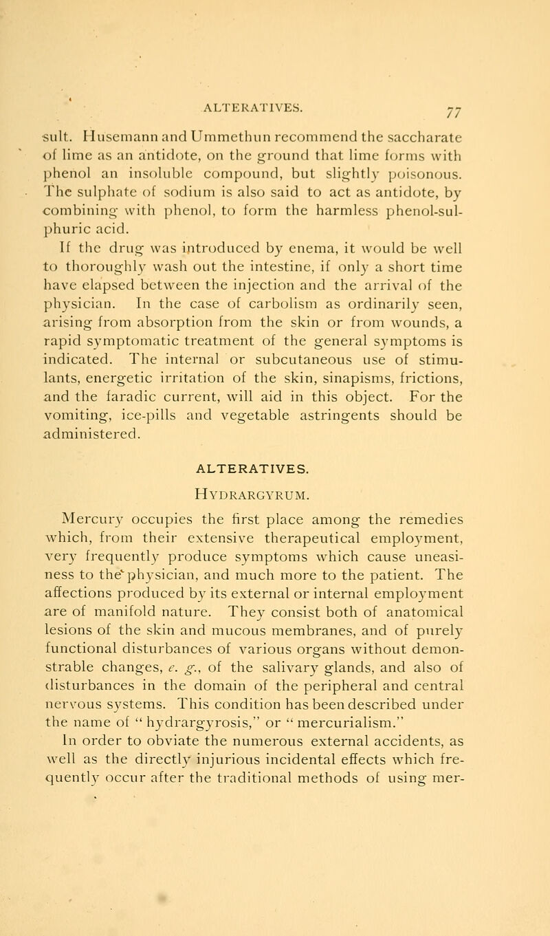 suit. Hu'semann and Ummethun recommend the saccharate of lime as an antidote, on the ground that lime forms with phenol an insoluble compound, but slightly poisonous. The sulphate of sodium is also said to act as antidote, by combining- with phenol, to form the harmless phenol-sul- phuric acid. If the drug was introduced by enema, it would be well to thoroughly wash out the intestine, if only a short time have elapsed between the injection and the arrival of the physician. In the case of carbolism as ordinarily seen, arising from absorption from the skin or from wounds, a rapid symptomatic treatment of the general symptoms is indicated. The internal or subcutaneous use of stimu- lants, energetic irritation of the skin, sinapisms, frictions, and the faradic current, will aid in this object. For the vomiting, ice-pills and vegetable astringents should be administered. alteratives. Hydrargyrum. Mercury occupies the first place among the remedies which, from their extensive therapeutical employment, very frequently produce symptoms which cause uneasi- ness to the'physician, and much more to the patient. The affections produced by its external or internal employment are of manifold nature. They consist both of anatomical lesions of the skin and mucous membranes, and of purely functional disturbances of various organs without demon- strable changes, e. g., of the salivary glands, and also of disturbances in the domain of the peripheral and central nervous systems. This condition has been described under the name of  hydrargyrosis, or  mercurialism. In order to obviate the numerous external accidents, as well as the directly injurious incidental effects which fre- quently occur after the traditional methods of using mer-
