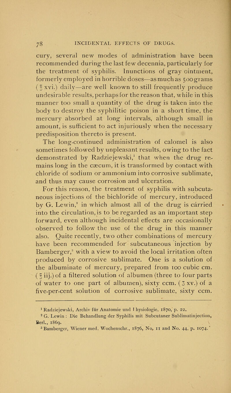 cury, several new modes of administration have been recommended during the last few decennia, particularly for the treatment of syphilis. Inunctions of gray ointment, formerly employed in horrible doses—as much as 500grams (I xvi.) daily—are well known to still frequently produce undesirable results, perhaps for the reason that, while in this manner too small a quantity of the drug is taken into the body to destroy the syphilitic poison in a short time, the mercury absorbed at long intervals, although small in amount, is sufficient to act injuriously when the necessary predisposition thereto is present. The long-continued administration of calomel is also sometimes followed by unpleasant results, owing to the fact demonstrated by Radziejewski,1 that when the drug re- mains long in the cascum, it is transformed by contact with chloride of sodium or ammonium into corrosive sublimate, and thus may cause corrosion and ulceration. For this reason, the treatment of syphilis with subcuta- neous injections of the bichloride of mercury, introduced by G. Lewin,2 in which almost all of the drug is carried into the circulation, is to be regarded as an important step forward, even although incidental effects are occasionally observed to follow the use of the drug in this manner also. Quite recently, two other combinations of mercury have been recommended for subcutaneous injection by Bamberger,3 with a view to avoid the local irritation often produced by corrosive sublimate. One is a solution of the albuminate of mercury, prepared from 100 cubic cm. ( 3 iij.) of a filtered solution of albumen (three to four parts of water to one part of albumen), sixty ccm. (3 xv.) of a five-per-cent solution of corrosive sublimate, sixty ccm. 1 Radziejewski, Archiv fiir Anatomie und I hysiologie, 1870, p. 22. 2 G. Lewin : Die Behandlung der Syphilis mit Subcutaner Sublimatinjection, Berl., 1869. 3 Bamberger, Wiener med. Wochenschr., 1876, No, 11 and No. 44, p. 1074/