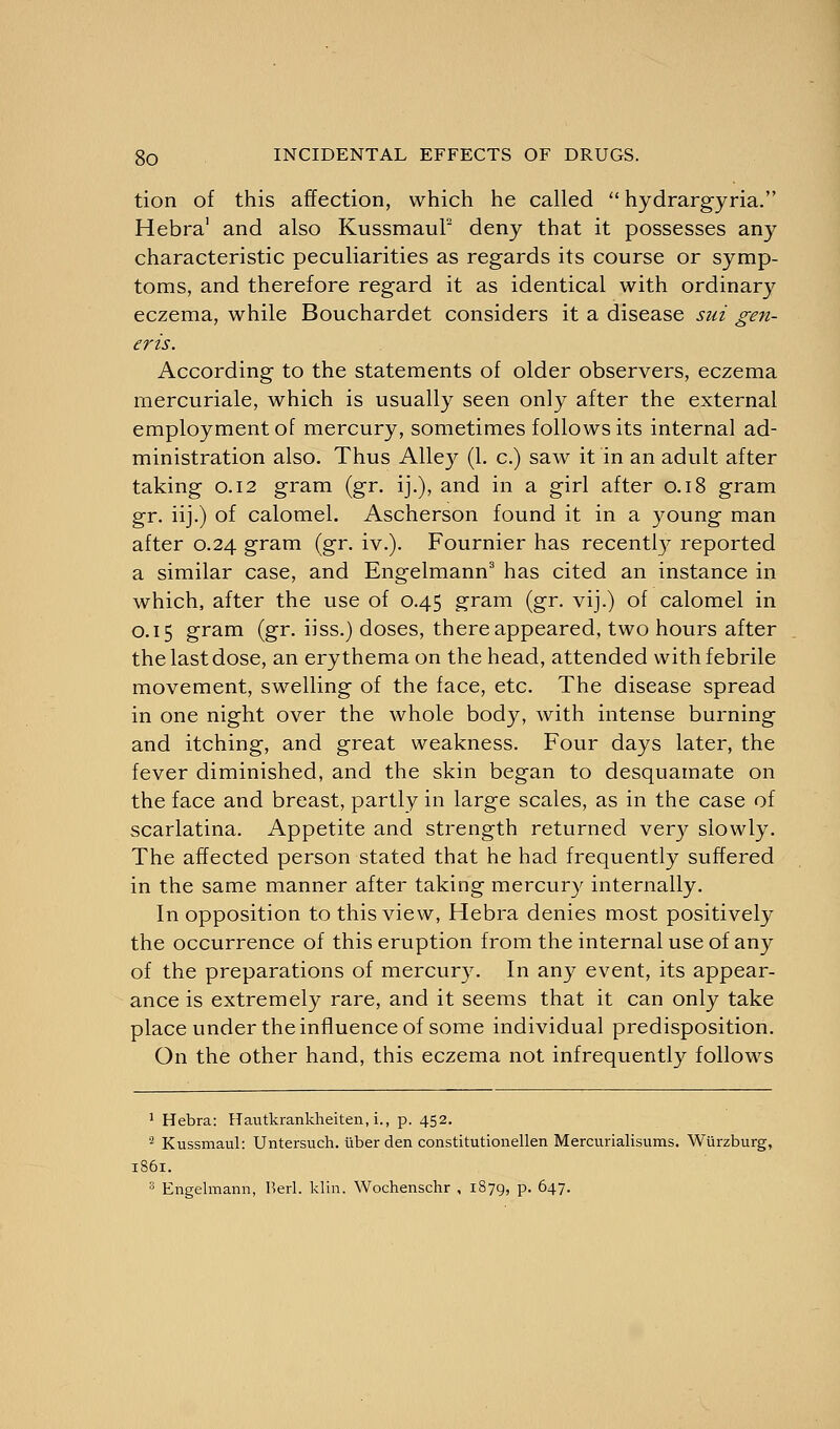 tion of this affection, which he called  hydrargyria. Hebra' and also KussmauF deny that it possesses any characteristic peculiarities as regards its course or symp- toms, and therefore regard it as identical with ordinary eczema, while Bouchardet considers it a disease sui gen- eris. According to the statements of older observers, eczema mercuriale, which is usually seen only after the external employment of mercury, sometimes follows its internal ad- ministration also. Thus Alley (1. c.) saw it in an adult after taking 0.12 gram (gr. ij.), and in a girl after 0.18 gram gr. iij.) of calomel. Ascherson found it in a young man after 0.24 gram (gr. iv.). Fournier has recently reported a similar case, and Engelmann3 has cited an instance in which, after the use of 0.45 gram (gr. vij.) of calomel in 0.15 gram (gr. iiss.) doses, there appeared, two hours after the last dose, an erythema on the head, attended with febrile movement, swelling of the face, etc. The disease spread in one night over the whole body, with intense burning and itching, and great weakness. Four days later, the fever diminished, and the skin began to desquamate on the face and breast, partly in large scales, as in the case of scarlatina. Appetite and strength returned very slowly. The affected person stated that he had frequently suffered in the same manner after taking mercury internally. In opposition to this view, Hebra denies most positively the occurrence of this eruption from the internal use of any of the preparations of mercury. In any event, its appear- ance is extremely rare, and it seems that it can only take place under the influence of some individual predisposition. On the other hand, this eczema not infrequently follows 1 Hebra: Hautkrankheiten, i., p. 452. '- Kussmaul: Untersuch. liber den constitutionellen Mercurialisums. Wiirzburg, 1861.