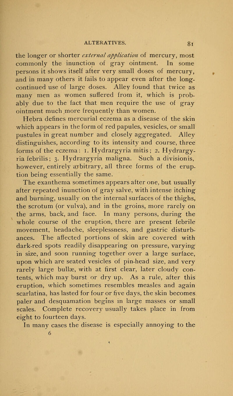 the longer or shorter external application of mercury, most commonly the inunction of gray ointment. In some persons it shows itself after very small doses of mercury, and in many others it fails to appear even after the Long- continued use of large doses. Alley found that twice as many men as women suffered from it, which is prob- ably due to the fact that men require the use of gray ointment much more frequently than women. Hebra defines mercurial eczema as a disease of the skin which appears in the form of red papules, vesicles, or small pustules in great number and closely aggregated. Alley distinguishes, according to its intensity and course, three forms of the eczema: i. Hydrargyria mitis ; 2. Hydrargy- ria febrilis; 3. Hydrargyria maligna. Such a divisionis, however, entirely arbitrary, all three forms of the erup- tion being essentially the same. The exanthema sometimes appears after one, but usually after repeated inunction of gray salve, with intense itching and burning, usually on the internal surfaces of the thighs, the scrotum (or vulva), and in the groins, more rarely on the arms, back, and face. In many persons, during the whole course of the eruption, there are present febrile movement, headache, sleeplessness, and gastric disturb- ances. The affected portions of skin are covered with dark-red spots readily disappearing on pressure, varying in size, and soon running together over a large surface, upon which are seated vesicles of pin-head size, and very rarely large bullae, with at first clear, later cloudy con- tents, which may burst or dry up. As a rule, after this eruption, which sometimes resembles measles and again scarlatina, has lasted for four or fjve days, the skin becomes paler and desquamation begins in large masses or small scales. Complete recovery usually takes place in from eight to fourteen days. In many cases the disease is especially annoying to the 6