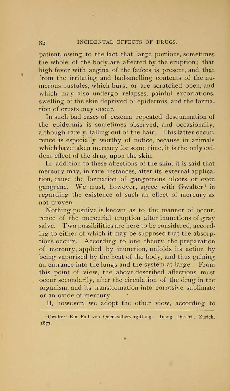 patient, owing to the fact that large portions, sometimes the whole, of the body are affected by the eruption ; that high fever with angina of the fauces is present, and that from the irritating and bad-smelling contents of the nu- merous pustules, which burst or are scratched open, and which may also undergo relapses, painful excoriations, swelling of the skin deprived of epidermis, and the forma- tion of crusts may occur. In such bad cases of eczema repeated desquamation of the epidermis is sometimes observed, and occasionally, although rarely, falling out of the hair. This latter occur- rence is especially worthy of notice, because in animals which have taken mercury for some time, it is the only evi- dent effect of the drug upon the skin. In addition to these affections of the skin, it is said that mercury may, in rare instances, after its external applica- tion, cause the formation of gangrenous ulcers, or even gangrene. We must, however, agree with Gwalter1 in regarding the existence of such an effect of mercury as not proven. Nothing positive is known as to the manner of occur- rence of the mercurial eruption after inunctions of gray salve. Two possibilities are here to be considered, accord- ing to either of which it may be supposed that the absorp- tions occurs. According to one theory, the preparation of mercury, applied by inunction, unfolds its action by being vaporized by the heat of the body, and thus gaining an entrance into the lungs and the system at large. From this point of view, the above-described affections must occur secondarily, after the circulation of the drug in the organism, and its transformation into corrosive sublimate or an oxide of mercury. If, however, we adopt the other view, according to 'Gwalter: Ein Fall von Quecksilbervergiftung. Inaug. Dissert., Zurich, 1877.