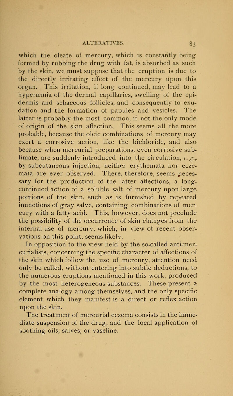 which the oleate of mercury, which is constantly being formed by rubbing the drug with fat, is absorbed as such by the skin, we must suppose that the eruption is due to the directly irritating effect of the mercury upon this organ. This irritation, it long continued, may lead to a hypersemia of the dermal capillaries, swelling of the epi- dermis and sebaceous follicles, and consequently to exu- dation and the formation of papules and vesicles. The latter is probably the most common, if not the only mode of origin of the skin affection. This seems all the more probable, because the oleic combinations of mercury may exert a corrosive action, like the bichloride, and also because when mercurial preparations, even corrosive sub- limate, are suddenly introduced into the circulation, e. g.r by subcutaneous injection, neither erythemata nor ecze- mata are ever observed. There, therefore, seems neces- sary for the production of the latter affections, a long- continued action of a soluble salt of mercury upon large portions of the skin, such as is furnished by repeated inunctions of gray salve, containing combinations of mer- cury with a fatty acid. This, however, does not preclude the possibility of the occurrence of skin changes from the internal use of mercury, which, in view of recent obser- vations on this point, seems likely. In opposition to the view held by the so-called anti-mer- curialists, concerning the specific character of affections of the skin which follow the use of mercury, attention need only be called, without entering into subtle deductions, to the numerous eruptions mentioned in this work, produced by the most heterogeneous substances. These present a complete analogy among themselves, and the only specific element which they manifest is a direct or reflex action upon the skin. The treatment of mercurial eczema consists in the imme- diate suspension of the drug, and the local application of soothing oils, salves, or vaseline.
