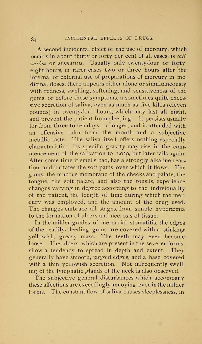 A second incidental effect of the use of mercury, which occurs in about thirty or forty per cent of all cases, is sali- vation or stomatitis. Usually only twenty-four or forty- eight hours, in rarer cases two or three hours after the internal or external use of preparations of mercury in me- dicinal doses, there appears either alone or simultaneously with redness, swelling, softening, and sensitiveness of the gums, or before these symptoms, a sometimes quite exces- sive secretion of saliva, even as much as five kilos (eleven pounds) in twenty-four hours, which may last all night, and prevent the patient from sleeping. It persists usually for from three to ten days, or longer, and is attended with an offensive odor from the mouth and a subjective metallic taste. The saliva itself offers nothing especially characteristic. Its specific gravity may rise in the com- mencement of the salivation to 1.059, Dut later falls again. After some time it smells bad, has a strongly alkaline reac- tion, and irritates the soft parts over which it flows. The gums, the mucous membrane of the cheeks and palate, the tongue, the soft palate, and also the tonsils, experience changes varying in degree according to the individuality of the patient, the length of time during which the mer- cury was employed, and the amount of the drug used. The changes embrace ail stages, from simple hyperasmia to the formation of ulcers and necrosis of tissue. In the milder grades of mercurial stomatitis, the edges of the readily-bleeding gums are covered with a stinking yellowish, greasy mass. The teeth may even become loose. The ulcers, which are present in the severer forms, show a tendency to spread in depth and extent. They generally have smooth, jagged edges, and a base covered with a thin yellowish secretion. Not infrequently swell- ing of the lymphatic glands of the neck is also observed. The subjective general disturbances which accompany these affections are exceedingly annoying, even in the milder forms. The constant flow of saliva causes sleeplessness, in