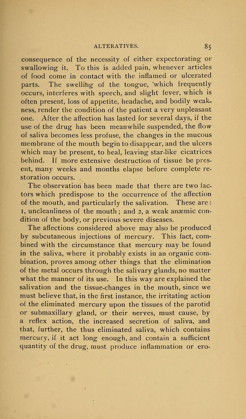 consequence of the necessity of either expectorating or swallowing it. To this is added pain, whenever articles of food come in contact with the inflamed or ulcerated parts. The swelling of the tongue, which frequently occurs, interferes with speech, and slight fever, which is often present, loss of appetite, headache, and bodily weak- ness, render the condition of the patient a very unpleasant one. After the affection has lasted for several days, if the use of the drug has been meanwhile suspended, the flow of saliva becomes less profuse, the changes in the mucous membrane of the mouth begin to disappear, and the ulcers which may be present, to heal, leaving star-like cicatrices behind. If more extensive destruction of tissue be pres- ent, many weeks and months elapse before complete re- storation occurs. The observation has been made that there are two fac- tors which predispose to the occurrence of the affection of the mouth, and particularly the salivation. These are: 1, uncleanliness of the mouth ; and 2, a weak anaemic con- dition of the body, or previous severe diseases. The affections considered above may also be produced by subcutaneous injections of mercury. This fact, com- bined with the circumstance that mercury may be found in the saliva, where it probably exists in an organic com- bination, proves among other things that the elimination of the metal occurs through the salivary glands, no matter what the manner of its use. In this way are explained the salivation and the tissue-changes in the mouth, since we must believe that, in the first instance, the irritating action of the eliminated mercury upon the tissues of the parotid or submaxillary gland, or their nerves, must cause, by a reflex action, the increased secretion of saliva, and that, further, the thus eliminated saliva, which contains mercury, if it act long enough, and contain a sufficient quantity of the drug, must produce inflammation or ero-
