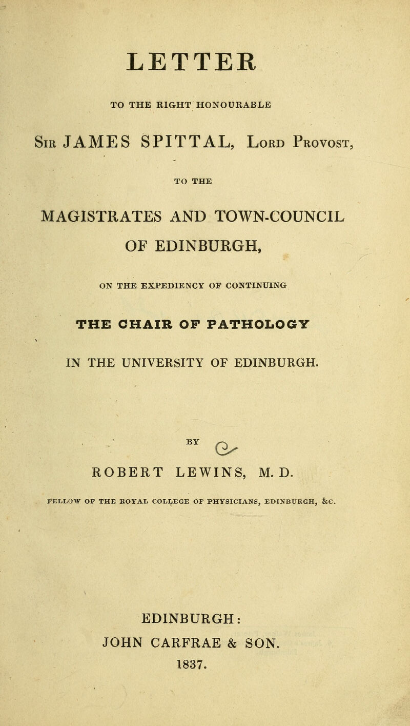 LETTER TO THE RIGHT HONOURABLE Sir JAMES SPITTAL, Lord Provost, TO THE MAGISTRATES AND TOWN-COUNCIL OF EDINBURGH, ON THE EXPEDIENCY OF CONTINUING THE CHAIR OP PATHOLOGY IN THE UNIVERSITY OF EDINBURGH. BY O ROBERT LEWINS, M. D. FELLOW OF THE ROYAL COLLEGE OF PHYSICIANS, EDINBURGH, &C. EDINBURGH: JOHN CARFRAE & SON. 1837.