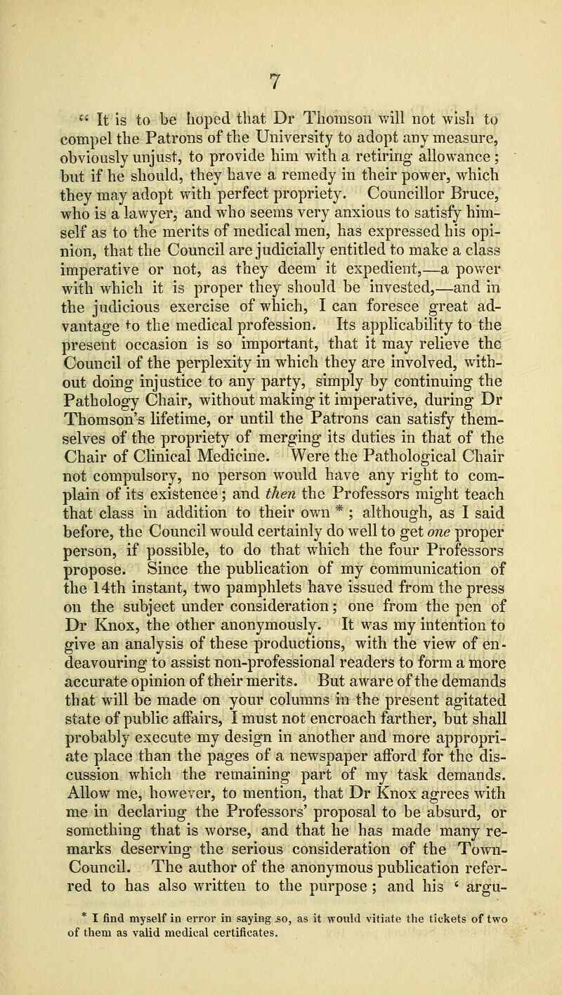  It is to be hoped that Dr Thomson will not wish to compel the Patrons of the University to adopt any measure, obviously unjust, to provide him with a retiring allowance; but if he should, they have a remedy in their power, which they may adopt with perfect propriety. Councillor Bruce, who is a lawyer, and who seems very anxious to satisfy him- self as to the merits of medical men, has expressed his opi- nion, that the Council are judicially entitled to make a class imperative or not, as they deem it expedient,—a power with which it is proper they should be invested,—and in the judicious exercise of which, I can foresee great ad- vantage +o the medical profession. Its applicability to the present occasion is so important, that it may relieve the Council of the perplexity in which they are involved, with- out doing injustice to any party, simply by continuing the Pathology Chair, without making it imperative, during Dr Thomson's lifetime, or until the Patrons can satisfy them- selves of the propriety of merging its duties in that of the Chair of Clinical Medicine. Were the Pathological Chair not compulsory, no person would have any right to com- plain of its existence; and then the Professors might teach that class in addition to their own * ; although, as I said before, the Council would certainly do well to get one proper person, if possible, to do that which the four Professors propose. Since the publication of my communication of the 14th instant, two pamphlets have issued from the press on the subject under consideration; one from the pen of Dr Knox, the other anonymously. It was my intention to give an analysis of these productions, with the view of en- deavouring to assist non-professional readers to form a more accurate opinion of their merits. But aware of the demands that will be made on your columns in the present agitated state of public affairs, I must not encroach farther, but shall probably execute my design in another and more appropri- ate place than the pages of a newspaper afford for the dis- cussion which the remaining part of my task demands. Allow me, however, to mention, that Dr Knox agrees with me in declaring the Professors' proposal to be absurd, or something that is worse, and that he has made many re- marks deserving the serious consideration of the Town- Council. The author of the anonymous publication refer- red to has also written to the purpose; and his ' argu- * I find myself in error in saying so, as it would vitiate the tickets of two of them as valid medical certificates.