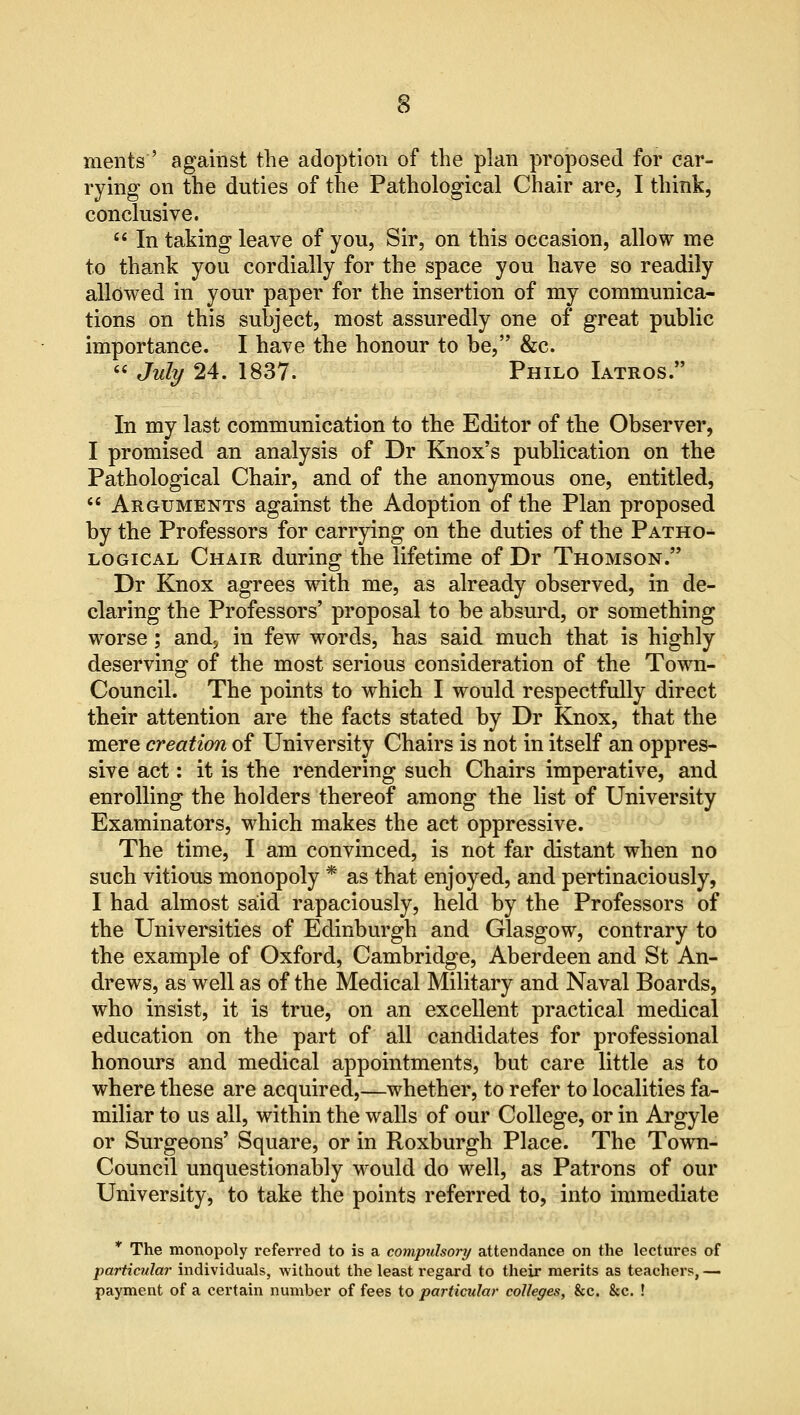 merits'' against the adoption of the plan proposed for car- rying on the duties of the Pathological Chair are, I think, conclusive.  In taking leave of you, Sir, on this occasion, allow me to thank you cordially for the space you have so readily allowed in your paper for the insertion of my communica- tions on this subject, most assuredly one of great public importance. I have the honour to be, &c.  July 24. 1837. Philo Iatros. In my last communication to the Editor of the Observer, I promised an analysis of Dr Knox's publication on the Pathological Chair, and of the anonymous one, entitled,  Arguments against the Adoption of the Plan proposed by the Professors for carrying on the duties of the Patho- logical Chair during the lifetime of Dr Thomson. Dr Knox agrees with me, as already observed, in de- claring the Professors' proposal to be absurd, or something worse; and., in few words, has said much that is highly deserving of the most serious consideration of the Town- Council. The points to which I would respectfully direct their attention are the facts stated by Dr Knox, that the mere creation of University Chairs is not in itself an oppres- sive act: it is the rendering such Chairs imperative, and enrolling the holders thereof among the list of University Examinators, which makes the act oppressive. The time, I am convinced, is not far distant when no such vitious monopoly * as that enjoyed, and pertinaciously, I had almost said rapaciously, held by the Professors of the Universities of Edinburgh and Glasgow, contrary to the example of Oxford, Cambridge, Aberdeen and St An- drews, as well as of the Medical Military and Naval Boards, who insist, it is true, on an excellent practical medical education on the part of all candidates for professional honours and medical appointments, but care little as to where these are acquired,—whether, to refer to localities fa- miliar to us all, within the walls of our College, or in Argyle or Surgeons' Square, or in Roxburgh Place. The Town- Council unquestionably would do well, as Patrons of our University, to take the points referred to, into immediate * The monopoly referred to is a compulsory attendance on the lectures of particular individuals, without the least regard to their merits as teachers, — payment of a certain number of fees to particular colleges, &c. &c. !