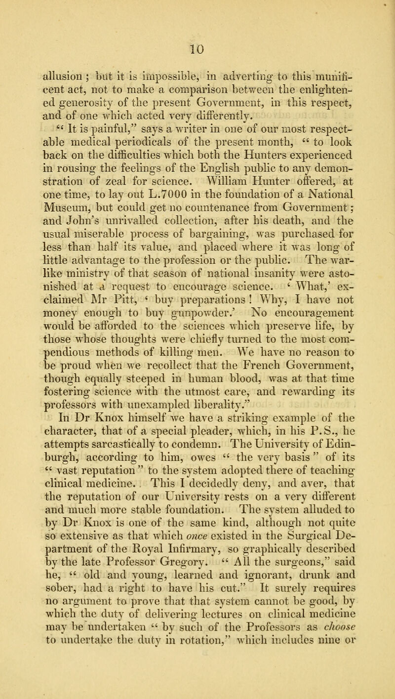 allusion ; but it is impossible, in adverting to this munifi- cent act, not to make a comparison between the enlighten- ed generosity of the present Government, in this respect, and of one which acted very differently. 6i It is painful, says a writer in one of our most respect- able medical periodicals of the present month,  to look back on the difficulties which both the Hunters experienced in rousing the feelings of the English public to any demon- stration of zeal for science. William Hunter offered, at one time, to lay out L.7000 in the foundation of a National Museum, but could get no countenance from Government; and John's unrivalled collection, after his death, and the usual miserable process of bargaining, was purchased for less than half its value, and placed where it was long of little advantage to the profession or the public. The war- like ministry of that season of national insanity were asto- nished at a request to encourage science. ' What,' ex- claimed Mr Pitt, < buy preparations ! Why, I have not money enough to buy gunpowder.' No encouragement would be afforded to the sciences which preserve life, by those whose thoughts were chiefly turned to the most com- pendious methods of killing men. We have no reason to be proud when we recollect that the French Government, though equally steeped in human blood, was at that time fostering science with the utmost care, and rewarding its professors with unexampled liberality. In Dr Knox himself wre have a striking example of the character, that of a special pleader, which, in his P.S., he attempts sarcastically to condemn. The University of Edin- burgh, according to him, owes  the very basis  of its  vast reputation  to the system adopted there of teaching clinical medicine. . This I decidedly deny, and aver, that the reputation of our University rests on a very different and much more stable foundation. The system alluded to by Dr Knox is one of the same kind, although not quite so extensive as that which once existed in the Surgical De- partment of the Royal Infirmary, so graphically described by the late Professor Gregory.  All the surgeons, said he, if old and young, learned and ignorant, drunk and sober, had a right to have his cut. It surely requires no argument to prove that that system cannot be good, by which the duty of delivering lectures on clinical medicine may be undertaken  by such of the Professors as choose to undertake the duty in rotation, which includes nine or